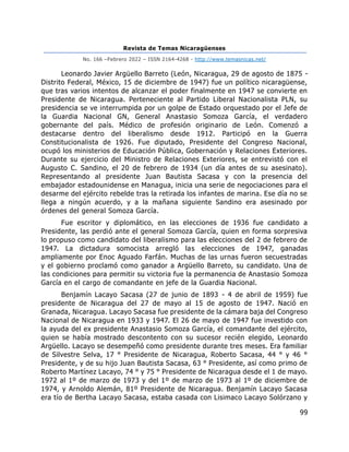 Revista de Temas Nicaragüenses
No. 166 –Febrero 2022 – ISSN 2164-4268 - http://www.temasnicas.net/
99
Leonardo Javier Argüello Barreto (León, Nicaragua, 29 de agosto de 1875 -
Distrito Federal, México, 15 de diciembre de 1947) fue un político nicaragüense,
que tras varios intentos de alcanzar el poder finalmente en 1947 se convierte en
Presidente de Nicaragua. Perteneciente al Partido Liberal Nacionalista PLN, su
presidencia se ve interrumpida por un golpe de Estado orquestado por el Jefe de
la Guardia Nacional GN, General Anastasio Somoza García, el verdadero
gobernante del país. Médico de profesión originario de León. Comenzó a
destacarse dentro del liberalismo desde 1912. Participó en la Guerra
Constitucionalista de 1926. Fue diputado, Presidente del Congreso Nacional,
ocupó los ministerios de Educación Pública, Gobernación y Relaciones Exteriores.
Durante su ejercicio del Ministro de Relaciones Exteriores, se entrevistó con el
Augusto C. Sandino, el 20 de febrero de 1934 (un día antes de su asesinato).
Representando al presidente Juan Bautista Sacasa y con la presencia del
embajador estadounidense en Managua, inicia una serie de negociaciones para el
desarme del ejército rebelde tras la retirada los infantes de marina. Ese día no se
llega a ningún acuerdo, y a la mañana siguiente Sandino era asesinado por
órdenes del general Somoza García.
Fue escritor y diplomático, en las elecciones de 1936 fue candidato a
Presidente, las perdió ante el general Somoza García, quien en forma sorpresiva
lo propuso como candidato del liberalismo para las elecciones del 2 de febrero de
1947. La dictadura somocista arregló las elecciones de 1947, ganadas
ampliamente por Enoc Aguado Farfán. Muchas de las urnas fueron secuestradas
y el gobierno proclamó como ganador a Argüello Barreto, su candidato. Una de
las condiciones para permitir su victoria fue la permanencia de Anastasio Somoza
García en el cargo de comandante en jefe de la Guardia Nacional.
Benjamín Lacayo Sacasa (27 de junio de 1893 - 4 de abril de 1959) fue
presidente de Nicaragua del 27 de mayo al 15 de agosto de 1947. Nació en
Granada, Nicaragua. Lacayo Sacasa fue presidente de la cámara baja del Congreso
Nacional de Nicaragua en 1933 y 1947. El 26 de mayo de 1947 fue investido con
la ayuda del ex presidente Anastasio Somoza García, el comandante del ejército,
quien se había mostrado descontento con su sucesor recién elegido, Leonardo
Argüello. Lacayo se desempeñó como presidente durante tres meses. Era familiar
de Silvestre Selva, 17 ° Presidente de Nicaragua, Roberto Sacasa, 44 ° y 46 °
Presidente, y de su hijo Juan Bautista Sacasa, 63 ° Presidente, así como primo de
Roberto Martínez Lacayo, 74 ° y 75 ° Presidente de Nicaragua desde el 1 de mayo.
1972 al 1º de marzo de 1973 y del 1º de marzo de 1973 al 1º de diciembre de
1974, y Arnoldo Alemán, 81º Presidente de Nicaragua. Benjamín Lacayo Sacasa
era tío de Bertha Lacayo Sacasa, estaba casada con Lisimaco Lacayo Solórzano y
 
