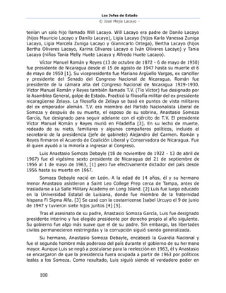 Los Jefes de Estado
© José Mejía Lacayo –
100
tenían un solo hijo llamado Will Lacayo. Will Lacayo era padre de Danilo Lacayo
(hijos Mauricio Lacayo y Danilo Lacayo), Ligia Lacayo (hijos Karla Vanessa Zuniga
Lacayo, Ligia Marcela Zuniga Lacayo y Gianncarlo Ortega), Bertha Lacayo (hijos
Bertha Olivares Lacayo, Karina Olivares Lacayo e Iván Olivares Lacayo) y Tania
Lacayo (niños Tania Melly Huete Lacayo y Alfredo Huete Lacayo).
Víctor Manuel Román y Reyes (13 de octubre de 1872 - 6 de mayo de 1950)
fue presidente de Nicaragua desde el 15 de agosto de 1947 hasta su muerte el 6
de mayo de 1950 [1]. Su vicepresidente fue Mariano Argüello Vargas, ex canciller
y presidente del Senado del Congreso Nacional de Nicaragua. Román fue
presidente de la cámara alta del Congreso Nacional de Nicaragua 1929-1930.
Víctor Manuel Román y Reyes también llamado T.V. (Tío Víctor) fue designado por
la Asamblea General, golpe de Estado. Practicó la filosofía militar del ex presidente
nicaragüense Zelaya. La filosofía de Zelaya se basó en puntos de vista militares
del ex emperador alemán. T.V. era miembro del Partido Nacionalista Liberal de
Somoza y después de su muerte, el esposo de su sobrina, Anastasio Somoza
García, fue designado para seguir adelante con el ejército de T.V. El presidente
Víctor Manuel Román y Reyes murió en Filadelfia [3]. En su lecho de muerte,
rodeado de su nieto, familiares y algunos compañeros políticos, incluido el
secretario de la presidencia (jefe de gabinete) Alejandro del Carmen. Román y
Reyes firmaron el Acuerdo de Coalición Liberal y Conservadora de Nicaragua. Fue
él quien ayudó a la minoría a ingresar al Congreso.
Luis Anastasio Somoza Debayle (18 de noviembre de 1922 - 13 de abril de
1967) fue el vigésimo sexto presidente de Nicaragua del 21 de septiembre de
1956 al 1 de mayo de 1963, [1] pero fue efectivamente dictador del país desde
1956 hasta su muerte en 1967.
Somoza Debayle nació en León. A la edad de 14 años, él y su hermano
menor Anastasio asistieron a Saint Leo College Prep cerca de Tampa, antes de
trasladarse a La Salle Military Academy en Long Island. [2] Luis fue luego educado
en la Universidad Estatal de Luisiana, donde fue miembro de la fraternidad
hispana Fi Sigma Alfa. [3] Se casó con la costarricense Isabel Urcuyo el 9 de junio
de 1947 y tuvieron siete hijos juntos [4] [5].
Tras el asesinato de su padre, Anastasio Somoza García, Luis fue designado
presidente interino y fue elegido presidente por derecho propio al año siguiente.
Su gobierno fue algo más suave que el de su padre. Sin embargo, las libertades
civiles permanecieron restringidas y la corrupción siguió siendo generalizada.
Su hermano, Anastasio Somoza Debayle, encabezó la Guardia Nacional y
fue el segundo hombre más poderoso del país durante el gobierno de su hermano
mayor. Aunque Luis se negó a postularse para la reelección en 1963, él y Anastasio
se encargaron de que la presidencia fuera ocupada a partir de 1963 por políticos
leales a los Somoza. Como resultado, Luis siguió siendo el verdadero poder en
 