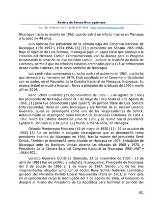 Revista de Temas Nicaragüenses
No. 166 –Febrero 2022 – ISSN 2164-4268 - http://www.temasnicas.net/
101
Nicaragua hasta su muerte en 1967, cuando sufrió un infarto masivo en Managua
a la edad de 44 años.
Luis Somoza fue presidente de la cámara baja del Congreso Nacional de
Nicaragua 1950-1953 y 1954-1956, [6] [7] y presidente del Senado 1965-1966.
Bajo el régimen de Luis Somoza, Nicaragua jugó un papel clave que condujo a la
creación del Mercado Común Centroamericano, con la Alianza para el Progreso
respaldando la creación de ese mercado común. Durante la invasión de Bahía de
Cochinos, permitió que los rebeldes cubanos entrenados por la CIA se embarcaran
desde Puerto Cabezas, en la costa caribeña de Nicaragua.
Los sandinistas comenzaron su lucha contra el gobierno en 1963, una lucha
que derrocó a su hermano en 1979. Está sepultado en el Cementerio Occidental
con su padre, en el Mausoleo de la Guardia Nacional en Managua, Nicaragua. Su
esposa Isabel se mudó a Houston, Texas a principios de la década de 1990 y murió
allí en 2014.
René Schick Gutiérrez (23 de noviembre de 1909 - 3 de agosto de 1966)
fue presidente de Nicaragua desde el 1 de mayo de 1963 hasta el 3 de agosto de
1966, [1] pero fue considerado [¿por quién?] Un político títere de Luis Somoza
[cita requerida]. Nació en León, Nicaragua y era familiar de su sucesor Lorenzo
Guerrero, quien se desempeñó como uno de los vicepresidentes de Schick.
Anteriormente se desempeñó como Ministro de Relaciones Exteriores de 1961 a
1962. Visitó los Estados Unidos en junio de 1966 y se reunió con el presidente
Lyndon B. Johnson el 9 de junio. [2] Murió, a los 56 años, en Managua.
Orlando Montenegro Medrano (15 de mayo de 1920 [1] - 29 de octubre de
1988) [2] fue un político y abogado nicaragüense que se desempeñó como
presidente interino de Nicaragua en 1966, tras la muerte del presidente René
Schick. También se desempeñó como Alcalde de Managua en 1976, Embajador de
Nicaragua ante las Naciones Unidas durante las décadas de 1960 y 1970, y
Presidente de la Cámara Baja del Congreso Nacional de Nicaragua 1966-1967 y
1968-1972.
Lorenzo Guerrero Gutiérrez (Granada, 13 de noviembre de 1900 - 15 de
abril de 1981) fue un político y estadista nicaragüense, Presidente de Nicaragua
del 3 de agosto de 1966 al 1 de mayo de 1967. Siendo uno de los tres
vicepresidentes elegidos junto con el doctor René Schick Gutiérrez (candidato
ganador del oficialista Partido Liberal Nacionalista (PLN) en 1963, al morir éste
en el ejercicio del cargo la madrugada del 3 de agosto de 1966, el Congreso lo
designó el mismo día Presidente de La República para terminar el periodo del
 