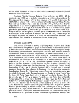 Los Jefes de Estado
© José Mejía Lacayo –
102
doctor Schick hasta el 1 de mayo de 1967, cuando le entregó el poder al general
Anastasio Somoza Debayle.
Anastasio "Tachito" Somoza Debayle (5 de diciembre de 1925 - 17 de
septiembre de 1980) fue un dictador nicaragüense y oficialmente presidente de
Nicaragua del 1 de mayo de 1967 al 1 de mayo de 1972 y del 1 de diciembre de
1974 al 17 de julio de 1979 . [1] Como jefe de la Guardia la pareja Ortega-Murillo.
Nacional, fue el gobernante de facto del país entre 1972 y 1974, incluso durante
el período en el que no era el gobernante de jure. Somoza Debayle sucedió a su
hermano mayor en el cargo. Fue el último miembro de la familia Somoza en ser
presidente, poniendo fin a una dinastía que había estado en el poder desde 1936.
Después de que los insurgentes liderados por el Frente Sandinista de Liberación
Nacional (FSLN) se acercaran a Managua en Julio de 1979, Somoza huyó de
Nicaragua. El poder fue cedido a la Junta de Reconstrucción Nacional. Fue
asesinado en 1980 mientras se encontraba exiliado en Paraguay.
BAJO LOS SANDINISTAS
Este período comienza en 1979 y se prolonga hasta nuestros días (1821)
bajo una dictadura corrupta de un grupo de funcionarios y el respaldo del Ejército
y la Policía Nacional; todas las instituciones sometidas y manipuladas por la pareja
Daniel Ortega y Rosario Murillo. La corrupción y violación a los derechos humanos
alcanzan una límites nunca antes sospechados. Se han sucedido desde 1979 14
jefes de estado: Roberto Martínez Lacayo (Managua, Departamento de Managua,
18 de diciembre de 1899 - ibídem, 16 de febrero de 1984) fue un militar y político
nicaragüense que formó parte del triunvirato de la Junta Nacional de Gobierno
(JNG) entre 1972 y 1974. Se casó con Dolores Abaunza Espinoza procreando a
Roberto Martínez Abaunza, Emelina Eugenia Martínez Abaunza, Edmundo José
Martínez Abaunza y Reynaldo Martínez Abaunza. Fue miembro del Partido Liberal
Nacionalista (PLN) y de la Guardia Nacional (GN). Participó con el general
Anastasio Somoza García en el golpe de Estado de 1936 que derrocó al presidente
Juan Bautista Sacasa. En 1956, siendo coronel, formó del consejo de guerra que
investigó el atentado contra Somoza (causado por Rigoberto López Pérez). Tras
la firma del Pacto Kupia-Kumi entre el general Anastasio Somoza Debayle
(presidente, por el PLN) y el doctor Fernando Agüero Rocha (por el Partido
Conservador, PC) el 28 de marzo de 1971 en la Sala Mayor del Teatro Nacional
Rubén Darío (TNRD) Roberto Martínez Lacayo se convirtió en general de división
en 1972. El 1 de mayo del mismo año Somoza Debayle le entregó el poder a la
Junta Nacional de Gobierno (conocida popularmente como la pata de gallina)
formada por Martínez y el doctor Alfonso Lovo Cordero por el PLN y el doctor
Agüero por el PC, cuyo periodo terminaría el 1 de diciembre de 1974; esto se hizo
para que Somoza se reeligiera presidente ese último año. Pocos meses después
un terremoto de 6.2 grados en la escala Richter destruyó la capital Managua y el
 