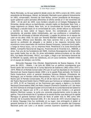 Los Jefes de Estado
© José Mejía Lacayo –
104
María Moncada, su tío que gobernó desde enero de 1929 a enero de 1933, como
presidente de Nicaragua, liberal; de Salvador Machado quien gobernó brevemente
en 1893, conservador; bisnieto de José Núñez, primer presidente de Nicaragua,
quien gobernó cuatro periodos diferentes el último siendo el 17 de noviembre de
1838 – 23 de abril de 1839. Lovo Cordero estudió en el Colegio Pedagógico de
Diriamba, donde obtuvo su bachillerato, estudió inglés en Rochester New York, y
luego ingeniería en Ithaca, New York, en la Universidad de Cornell. Regresó a
Nicaragua y estudió leyes en la Universidad de León, donde obtuvo su doctorado
y escribió su tesis sobre el Seguro Social. Era considerado un excelente
estudiante, de grandes dotes intelectuales, por sus profesores y compañeros.
También fue aficionado al béisbol aficionado, y jugaba de pitcher en el equipo de
León en los años 1950. Se casó con Teresita Blandón Velázquez, con quien tuvo
cuatro hijos: Alfonso Lovo Blandón, dos hijos varones más y una hija. Nunca
ejerció su profesión de abogado y se dedicó a los negocios teniendo éxito
económico como importador de tractores Massey Ferguson, camiones Ford Inglés,
y luego la marca Isuzu, con su empresa Paisa. Perteneció a la Junta Directiva de
BANIC, Compañía Nacional de Seguros, Financiera de la Vivienda S.A., INDESA, y
otras. Fue uno de los fundadores del INDE, Instituto Nicaragüense de Desarrollo,
que existe hasta hoy en día. En otras actividades extracurriculares en los años
60's, fue Radio Aficionado, YN1LC, sus siglas, y llegó a ser Secretario General de
la FRACAP. Su apodo, entre los radiolocos, era Un Loco Contento. También militó
en el equipo de béisbol, Los Grifos.
Edmundo Paguaga Irías (Ocotal, Departamento de Nueva Segovia, 15 de
junio de 19231 - ibídem, 1 de julio de 2008) fue un político nicaragüense que
formó parte del triunvirato de la Junta Nacional de Gobierno (JNG) entre 1973 y
1974. Militó en el Partido Conservador (PC) por el cual fue diputado en el Congreso
Nacional por Nueva Segovia desde 1960 y se le apodó Piojo peinado. Se firmó el
Pacto Kupia-Kumi entre el general Anastasio Somoza Debayle (Presidente de
Nicaragua, por el Partido Liberal Nacionalista, PLN) y el doctor Fernando Agüero
Rocha (por el Partido Conservador, PC) el 28 de marzo de 1971 en la Sala Mayor
del Teatro Nacional Rubén Darío (TNRD) para que Somoza se reeligiera presidente
en 1974. El PC se fraccionó en las fracciones que seguía a Agüero y la Acción
Nacional Conservadora (ANC) de Pedro Joaquín Chamorro Cardenal y el 1 de mayo
de 1972 Somoza le entregó el poder al triunvirato de la Junta Nacional de Gobierno
integrado por Agüero por el PC y el doctor Alfonso Lovo Cordero y el general
Roberto Martínez Lacayo; la junta era conocida popularmente como la pata de
gallina. Tras el terremoto de 6.2 grados en la escala Richter que destruyó la capital
Managua el general Somoza ejerció de facto el poder tras la JNG como Jefe
Director de la Guardia Nacional (GN). El 1 de marzo de 1973 renunció Agüero y
el doctor Paguaga Irías fue nombrado en su lugar; tras entregarle el poder al
general Somoza el 1 de diciembre de 1974 se convirtió en senador del Congreso
Nacional junto con Lovo y el doctor Lorenzo Guerrero Gutiérrez (que siendo
 