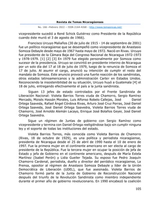 Revista de Temas Nicaragüenses
No. 166 –Febrero 2022 – ISSN 2164-4268 - http://www.temasnicas.net/
105
vicepresidente sucedió a René Schick Gutiérrez como Presidente de la República
cuando éste murió el 3 de agosto de 1966).
Francisco Urcuyo Maliaños (30 de julio de 1915 - 14 de septiembre de 2001)
fue un político nicaragüense que se desempeñó como vicepresidente de Anastasio
Somoza Debayle desde mayo de 1967 hasta mayo de 1972. Nació en Rivas. Urcuyo
fue presidente de la Cámara Baja del Congreso Nacional de Nicaragua 1972-1973
y 1978-1979. [1] [2] [3] En 1979 fue elegido personalmente por Somoza como
sucesor de la presidencia. Urcuyo se convirtió en presidente interino de Nicaragua
por un solo día del 17 al 18 de julio de 1979, luego de la renuncia de Somoza el
17 de julio. Al asumir el cargo, anunció su intención de cumplir el resto del
mandato de Somoza. Este anuncio provocó una fuerte reacción de los sandinistas,
otros estados latinoamericanos y la administración Carter en Estados Unidos.
Reconociendo la insostenibilidad de su situación, Urcuyo huyó a Guatemala [4] el
18 de julio, entregando efectivamente el país a la junta sandinista.
Siguen 13 jefes de estado controlados por el Frente Sandinista de
Liberación Nacional: Violeta Barrios Torres viuda de Chamorro, Sergio Ramírez
Mercado, Moisés Hassán Morales, Luis Alfonso Robelo Callejas, José Daniel
Ortega Saaveda, Rafael Ángel Córdova Rivas, Arturo José Cruz Porras, José Daniel
Ortega Saaveda, José Daniel Ortega Saavedra, Violeta Barrios Torres viuda de
Chamorro, José Arnoldo Alemán Lacayo, Enrique José Bolaños Geyer, José Daniel
Ortega Saavedra.
Sigue un régimen de Juntas de gobierno con Sergio Ramírez como
vicepresidente y termina con Daniel Ortega reeligiéndose bajo sin cumplir ninguna
ley y el soporte de todas las instituciones del estado.
Violeta Barrios Torres, más conocida como Violeta Barrios de Chamorro
(Rivas, 18 de octubre de 1929), es una política y periodista nicaragüense,
presidenta de Nicaragua desde el 25 de abril de 1990 hasta el 10 de enero de
1997. Fue la primera mujer en el continente americano en ser electa al cargo de
presidente de la República. Fue la tercera mujer en ocupar la posición de jefa de
Estado y jefa de Gobierno en el continente americano, después de María Estela
Martínez (Isabel Perón) y Lidia Gueiler Tejada. Su esposo fue Pedro Joaquín
Chamorro Cardenal, periodista, dueño y director del periódico nicaragüense, La
Prensa, opositor al régimen de Anastasio Somoza Debayle y líder de la Unión
Democrática de Liberación (UDEL), que fue asesinado. Violeta Barrios de
Chamorro formó parte de la Junta de Gobierno de Reconstrucción Nacional
después del triunfo de la Revolución Sandinista como miembro independiente
durante el primer año de gobierno revolucionario. En 1990 encabezó la coalición
 