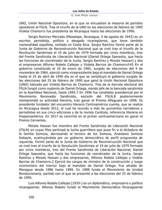 Los Jefes de Estado
© José Mejía Lacayo –
106
UNO, Unión Nacional Opositora, en la que se encuadran la mayoría de partidos
opositores al FSLN. Tras el triunfo de la UNO en las elecciones de febrero de 1990
Violeta Chamorro fue presidenta de Nicaragua hasta las elecciones de 1996.
Sergio Ramírez Mercado (Masatepe, Nicaragua, 5 de agosto de 1942) es un
escritor, periodista, político y abogado nicaragüense, que tiene también
nacionalidad española, exiliado en Costa Rica. Sergio Ramírez formó parte de la
Junta de Gobierno de Reconstrucción Nacional que se creó tras el triunfo de la
Revolución Sandinista el 19 de julio de 1979 formada por cinco miembros, tres
del Frente Sandinista de Liberación Nacional (Daniel Ortega Saavedra, que hacía
las funciones de coordinador de la Junta, Sergio Ramírez y Moisés Hassan) y dos
el empresarios Alfonso Robelo Callejas y Violeta Barrios de Chamorro345 En el
gobierno constituido el 10 de enero de 1985, surgido de elecciones del 4 de
noviembre de 1984, ejerció como vicepresidente bajo el mandato de Daniel Ortega
hasta el 25 de abril de 1990 día en el que se constituyó el gobierno surgido de
las elecciones del 25 de febrero de 1990 que ganó la Unión Nacional Opositora
(UNO) liderado por Violeta Barrios de Chamorro. Tras de la derrota electoral del
FSLN fungió como suplente de Daniel Ortega, siendo jefe de la bancada sandinista
en la Asamblea Nacional, hasta 1995.7 En 1996 fue candidato presidencial por el
Movimiento Renovador Sandinista, escisión del FSLN,8 posteriormente
reemprendió su actividad literaria, tras ganar el Premio Alfaguara en 1998. Es
presidente fundador del encuentro literario Centroamérica cuenta, que se realiza
en Nicaragua desde 2012, el cual ha reunido a más de quinientos narradores y
periodistas en sus cinco ediciones y de la revista Carátula, referencia literaria en
Hispanoamérica. En 2017 se convirtió en el primer centroamericano en ganar el
Premio Cervantes.
Moisés Hassan fue miembro del Frente Sandinista de Liberación Nacional
(FSLN) en cuyas filas participó la lucha guerrillera que puso fin a la dictadura de
la familia Somoza, derrocando al tercero de los Somoza, Anastasio Somoza
Debayle, sustituyéndola por un gobierno democrático de perfil progresista de
izquierda. Formó parte de la Junta de Gobierno de Reconstrucción Nacional que
se creó tras el triunfo de la Revolución Sandinista el 19 de julio de 1979 formada
por cinco miembros, tres del Frente Sandinista de Liberación Nacional; Daniel
Ortega Saavedra, que hacía las funciones de coordinador de la Junta, Sergio
Ramírez y Moisés Hassan y dos empresarios, Alfonso Robelo Callejas y Violeta
Barrios de Chamorro.2 Ejerció los cargos de ministro de la construcción y luego
viceministro del interior bajo el mandato de Daniel Ortega. Fue alcalde de
Managua desde 1986 hasta 1989. En 1988 funda el Movimiento de Unidad
Revolucionaria, partido con el que se presentó a las elecciones del 25 de febrero
de 1990.
Luis Alfonso Robelo Callejas (1939-) es un diplomático, empresario y político
nicaragüense. Alfonso Robelo fundó el Movimiento Democrático Nicaragüense
 