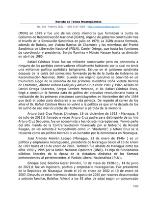 Revista de Temas Nicaragüenses
No. 166 –Febrero 2022 – ISSN 2164-4268 - http://www.temasnicas.net/
107
(MDN) en 1978 y fue uno de los cinco miembros que formaban la Junta de
Gobierno de Reconstrucción Nacional (JGRN), órgano de gobierno constituido tras
el triunfo de la Revolución Sandinista en julio de 1979, La JGRN estaba formada,
además de Robelo, por Violeta Barrios de Chamorro y los miembros del Frente
Sandinista de Liberación Nacional (FSLN), Daniel Ortega, que hacía las funciones
de coordinador y presidente, Sergio Ramírez y Moisés Hassan hasta su dimisión
en abril de 1980.
Rafael Córdova Rivas fue un militante conservador pero no pertenecía a
ninguno de los partidos conservadores oficialmente hablando por lo cual no tenía
una militancia política partidista beligerante. Estuvo en el gobierno sandinista
después de la caída del somocismo formando parte de la Junta de Gobierno de
Reconstrucción Nacional, JGRN, cuando ese órgano ejecutivo se convirtió en un
triunvirato luego de la renuncia de los primeros miembros Doña Violeta Barrios
de Chamorro, Alfonso Róbelo Callejas y Arturo Cruz entre 1981 y 1982. Al lado de
Daniel Ortega Saavedra, Sergio Ramírez Mercado, el Dr. Rafael Córdova Rivas,
llegó a constituir la famosa pata de gallina del ejecutivo revolucionario hasta la
realización de las primeras elecciones constituyentes en Noviembre del año 1984
que dejó el poder para dedicarse a su vida privada. De repente al correr de los
años el Dr. Rafael Córdova Rivas no volvió a la política ya que en la década de los
90 sufrió de ese mal incurable del Alzheimer o pérdida de la memoria.
Arturo José Cruz Porras (Jinotepe, 18 de diciembre de 1923 - Managua, 9
de julio de 2013)1 llamado a veces Arturo Cruz padre para distinguirlo de su hijo
Arturo Cruz Sequeira, fue un economista y tecnócrata nicaragüenses. Formó parte
del alto mando de la Contrarrevolución financiada por el Gobierno de Ronald
Reagan, en los ochenta.2 Autodefinido como un “disidente”, a Arturo Cruz se le
recuerda como un político honrado y un luchador por la democracia en Nicaragua.
José Arnoldo Alemán Lacayo (Managua, 23 de enero de 1946- ) es un
político y empresario nicaragüense, presidente de Nicaragua desde el 10 de enero
de 1997 hasta el 10 de enero de 2002. También fue alcalde de Managua entre los
años 1990 y 1995 por la Unión Nacional Opositora (UNO). Es hijo de funcionarios
públicos liberales de la época de la dictadura dinástica de los Somoza
pertenecientes al pertenecientes al Partido Liberal Nacionalista (PLN).
Enrique José Bolaños Geyer (Nindirí, 13 de mayo de 1928-Ib., 14 de junio
de 2021)1 fue un ingeniero, político y empresario nicaragüense. Fue presidente
de la República de Nicaragua desde el 10 de enero de 2002 al 10 de enero de
2007. Después de estar internado desde agosto de 2020 por razones desconocidas
a petición familiar, Bolaños falleció a los 93 años de edad según un comunicado
 