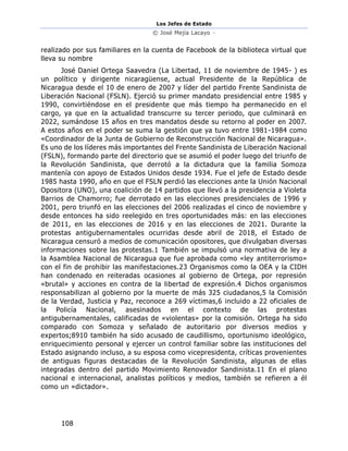 Los Jefes de Estado
© José Mejía Lacayo –
108
realizado por sus familiares en la cuenta de Facebook de la biblioteca virtual que
lleva su nombre
José Daniel Ortega Saavedra (La Libertad, 11 de noviembre de 1945- ) es
un político y dirigente nicaragüense, actual Presidente de la República de
Nicaragua desde el 10 de enero de 2007 y líder del partido Frente Sandinista de
Liberación Nacional (FSLN). Ejerció su primer mandato presidencial entre 1985 y
1990, convirtiéndose en el presidente que más tiempo ha permanecido en el
cargo, ya que en la actualidad transcurre su tercer periodo, que culminará en
2022, sumándose 15 años en tres mandatos desde su retorno al poder en 2007.
A estos años en el poder se suma la gestión que ya tuvo entre 1981-1984 como
«Coordinador de la Junta de Gobierno de Reconstrucción Nacional de Nicaragua».
Es uno de los líderes más importantes del Frente Sandinista de Liberación Nacional
(FSLN), formando parte del directorio que se asumió el poder luego del triunfo de
la Revolución Sandinista, que derrotó a la dictadura que la familia Somoza
mantenía con apoyo de Estados Unidos desde 1934. Fue el jefe de Estado desde
1985 hasta 1990, año en que el FSLN perdió las elecciones ante la Unión Nacional
Opositora (UNO), una coalición de 14 partidos que llevó a la presidencia a Violeta
Barrios de Chamorro; fue derrotado en las elecciones presidenciales de 1996 y
2001, pero triunfó en las elecciones del 2006 realizadas el cinco de noviembre y
desde entonces ha sido reelegido en tres oportunidades más: en las elecciones
de 2011, en las elecciones de 2016 y en las elecciones de 2021. Durante la
protestas antigubernamentales ocurridas desde abril de 2018, el Estado de
Nicaragua censuró a medios de comunicación opositores, que divulgaban diversas
informaciones sobre las protestas.1 También se impulsó una normativa de ley a
la Asamblea Nacional de Nicaragua que fue aprobada como «ley antiterrorismo»
con el fin de prohibir las manifestaciones.23 Organismos como la OEA y la CIDH
han condenado en reiteradas ocasiones al gobierno de Ortega, por represión
«brutal» y acciones en contra de la libertad de expresión.4 Dichos organismos
responsabilizan al gobierno por la muerte de más 325 ciudadanos,5 la Comisión
de la Verdad, Justicia y Paz, reconoce a 269 víctimas,6 incluido a 22 oficiales de
la Policía Nacional, asesinados en el contexto de las protestas
antigubernamentales, calificadas de «violentas» por la comisión. Ortega ha sido
comparado con Somoza y señalado de autoritario por diversos medios y
expertos;8910 también ha sido acusado de caudillismo, oportunismo ideológico,
enriquecimiento personal y ejercer un control familiar sobre las instituciones del
Estado asignando incluso, a su esposa como vicepresidenta, críticas provenientes
de antiguas figuras destacadas de la Revolución Sandinista, algunas de ellas
integradas dentro del partido Movimiento Renovador Sandinista.11 En el plano
nacional e internacional, analistas políticos y medios, también se refieren a él
como un «dictador».
 