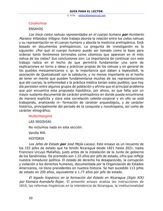 GUÍA PARA EL LECTOR
© RTN – editor@temasnicas.net
10
Corallorhiza
ENSAYOS
Los trece cielos nahuas representados en el cuerpo humano por Humberto
Mariano Villalobos Villagra. Este trabajo aborda la relación entre los cielos nahuas
y su representación en el cuerpo humano y aborda la medicina prehispánica. Está
basado en documentos prehispánicos. La pregunta de investigación es la
siguiente: ¿Por qué el cuerpo humano puede ser tomado como la base para
ordenar tanto fenómenos terrenales como cósmicos que aparecen en el mito
nahua de los cielos? Sus conclusiones son: La importancia de continuar con este
trabajo radica en el hecho de que permitirá fundamentar una serie de
explicaciones en torno a ideas y prácticas propias de los nahuas y en general de
los pueblos mesoamericanos v. gr. la importancia que daban a tepeyollotl, la
asociación de Quetzalcoatl con la sabiduría; y no menos importante es el hecho
de tener en mente que pueden fundamentarse muchas de las representaciones
que del cuerpo, la enfermedad y la práctica médica tenían estos pueblos, que hoy
día persisten entre algunos grupos de población y afirma que el principal problema
que aún encuentra esta propuesta hipotética, por ahora, es que falta aún un
mayor sustento documental de carácter prehispánico en donde pueda encontrarse
de manera explícita y clara esta correlación celeste-corporal y en ello se está
trabajando, analizando in- formación de carácter arqueológico, y de carácter
histórico, principalmente del periodo de la conquista y novohispano, así como de
carácter etnográfico.
Wullschlaegelia
LAS SEGOVIAS
No incluimos nada en esta sección.
Vanilla Mill.
HISTORIA
Los Jefes de Estado por José Mejía Lacayo. Este ensayo es un recuento de
los 103 jefes de estado que ha tenido Nicaragua desde 1821 hasta 2021. hasta
Francisco Urcuyo Maliaños, justo antes de la instalación de la Junta de gobierno
de los Sandinistas. De promedio son 1.53 años por jefe de estado, cifra que refleja
nuestra inmadurez política. El estado de derecho ha desaparecido, la corrupción
y violación a los derechos humanos, documentada por la Organización de Estados
Americanos, no tiene precedentes en nuestra historia. Se han sucedido 113 jefes
de estado en 200 años, equivalente a 1.77 años por jefe de estado.
El legado hispánico en la formación del Estado en Nicaragua (Siglo XIX)
por Xiomara Avendaño Rojas. El presente ensayo analiza las instrucciones de
1810, las reformas hispánicas en la intendencia de Nicaragua, la institucionalidad
 