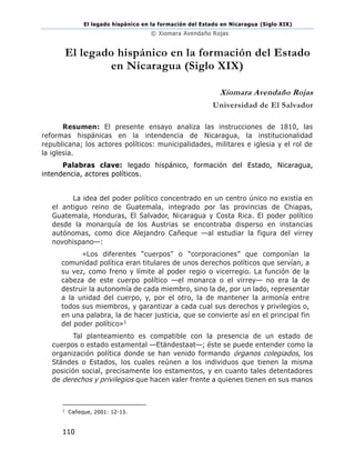 El legado hispánico en la formación del Estado en Nicaragua (Siglo XIX)
© Xiomara Avendaño Rojas
110
El legado hispánico en la formación del Estado
en Nicaragua (Siglo XIX)
Xiomara Avendaño Rojas
Universidad de El Salvador
Resumen: El presente ensayo analiza las instrucciones de 1810, las
reformas hispánicas en la intendencia de Nicaragua, la institucionalidad
republicana; los actores políticos: municipalidades, militares e iglesia y el rol de
la iglesia.
Palabras clave: legado hispánico, formación del Estado, Nicaragua,
intendencia, actores políticos.
La idea del poder político concentrado en un centro único no existía en
el antiguo reino de Guatemala, integrado por las provincias de Chiapas,
Guatemala, Honduras, El Salvador, Nicaragua y Costa Rica. El poder político
desde la monarquía de los Austrias se encontraba disperso en instancias
autónomas, como dice Alejandro Cañeque —al estudiar la figura del virrey
novohispano—:
«Los diferentes “cuerpos” o “corporaciones” que componían la
comunidad política eran titulares de unos derechos políticos que servían, a
su vez, como freno y límite al poder regio o vicerregio. La función de la
cabeza de este cuerpo político —el monarca o el virrey— no era la de
destruir la autonomía de cada miembro, sino la de, por un lado, representar
a la unidad del cuerpo, y, por el otro, la de mantener la armonía entre
todos sus miembros, y garantizar a cada cual sus derechos y privilegios o,
en una palabra, la de hacer justicia, que se convierte así en el principal fin
del poder político»1
Tal planteamiento es compatible con la presencia de un estado de
cuerpos o estado estamental —Etändestaat—; éste se puede entender como la
organización política donde se han venido formando órganos colegiados, los
Ständes o Estados, los cuales reúnen a los individuos que tienen la misma
posición social, precisamente los estamentos, y en cuanto tales detentadores
de derechos y privilegios que hacen valer frente a quienes tienen en sus manos
1
Cañeque, 2001: 12-13.
 