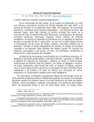 Revista de Temas Nicaragüenses
No. 166 –Febrero 2022 – ISSN 2164-4268 - http://www.temasnicas.net/
111
el poder soberano mediante órganos deliberativos.2
En la Universidad de San Carlos, en la ciudad de Guatemala, se inició
una reforma universitaria durante las últimas décadas del siglo XVIII, a la
carrera de Derecho le correspondió hasta 1802. Sin embargo, los sacerdotes
dominicos —sustitutos de los jesuitas expulsados—, no influyeron en gran- des
cambios. Según John Tate Lanning, el cambio principal fue incluir en la
currícula las leyes fundamentales de la Monarquía. Los programas de estudios
contenían Institutas, Inforciado, Digestos, Prima, además de Filosofía
escolástica. Al concluir, el egresado se entrenaría con un abogado en ejercicio
durante un periodo de dos a cuatro años. Un juez de la época debía conocer
la Recopilación de las Leyes de Indias, cédulas y decretos emitidos por el
soberano. También la Nueva Recopilación de Castilla, el Código de los Reyes
Visigodos y las famosas Siete Partidas. No debían quedar sin consulta los
estatutos municipales y los fueros, es decir, los privilegios, excepciones y
títulos de los cuales gozaban las ciudades.
La falta de los documentos mencionados era un problema constante. El
abogado y sacerdote guatemalteco, José María Álvarez —ganador en 1804 de
la cátedra de Institutas de Justiniano— elaboró, en 1818, un texto titulado
Instituciones de Derecho Real de Castilla y de Indias. El abogado y auditor,
de origen hondureño, José Cecilio del valle, al evaluar el trabajo, expresó
«que el autor había tenido la paciencia de incorporar las más relevantes leyes
castellanas y de Indias»3. El texto de Álvarez fue reimpreso en varias
ocasiones y la universidad lo adoptó como texto obligatorio.
Por otra parte, el abogado nicaragüense Miguel de Larreynaga, cerca de
1810, escribió el opúsculo sobre el Método de extractar las causas. En la década
siguiente recopiló las órdenes reales y la tituló Prontuario de todas las Reales
Cédulas, cartas acordadas y órdenes comunicadas a la Audiencia del Antiguo
Reino de Guatemala desde el año de 1600 hasta 1818. Los textos antes
2
Bobbio, 2002: 158-159.
3 Solamente fue sustituido cuando, en la década de 1880, se inició la reforma liberal y se consideró
la adopción del Código Napoleónico. Lanning, 1978: 163-167.
4 El abogado Larreynaga ejerció varios cargos en la Audiencia de Guatemala y sostuvo la Cátedra
de Derecho Teórico y Práctico en la Universidad de San Carlos. Donó a la Universidad de León su biblioteca
personal compuesta por unos 3.000 ejemplares. Pérez Valle, 1978: 9-18.
3
Solamente fue sustituido cuando, en la década de 1880, se inició la reforma liberal y se consideró
la adopción del Código Napoleónico. Lanning, 1978: 163-167.
 