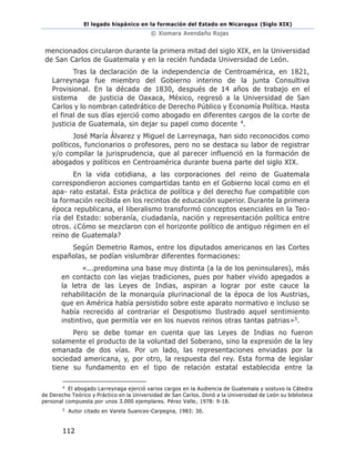 El legado hispánico en la formación del Estado en Nicaragua (Siglo XIX)
© Xiomara Avendaño Rojas
112
mencionados circularon durante la primera mitad del siglo XIX, en la Universidad
de San Carlos de Guatemala y en la recién fundada Universidad de León.
Tras la declaración de la independencia de Centroamérica, en 1821,
Larreynaga fue miembro del Gobierno interino de la junta Consultiva
Provisional. En la década de 1830, después de 14 años de trabajo en el
sistema de justicia de Oaxaca, México, regresó a la Universidad de San
Carlos y lo nombran catedrático de Derecho Público y Economía Política. Hasta
el final de sus días ejerció como abogado en diferentes cargos de la corte de
justicia de Guatemala, sin dejar su papel como docente 4.
José María Álvarez y Miguel de Larreynaga, han sido reconocidos como
políticos, funcionarios o profesores, pero no se destaca su labor de registrar
y/o compilar la jurisprudencia, que al parecer influenció en la formación de
abogados y políticos en Centroamérica durante buena parte del siglo XIX.
En la vida cotidiana, a las corporaciones del reino de Guatemala
correspondieron acciones compartidas tanto en el Gobierno local como en el
apa- rato estatal. Esta práctica de política y del derecho fue compatible con
la formación recibida en los recintos de educación superior. Durante la primera
época republicana, el liberalismo transformó conceptos esenciales en la Teo-
ría del Estado: soberanía, ciudadanía, nación y representación política entre
otros. ¿Cómo se mezclaron con el horizonte político de antiguo régimen en el
reino de Guatemala?
Según Demetrio Ramos, entre los diputados americanos en las Cortes
españolas, se podían vislumbrar diferentes formaciones:
«...predomina una base muy distinta (a la de los peninsulares), más
en contacto con las viejas tradiciones, pues por haber vivido apegados a
la letra de las Leyes de Indias, aspiran a lograr por este cauce la
rehabilitación de la monarquía plurinacional de la época de los Austrias,
que en América había persistido sobre este aparato normativo e incluso se
había recrecido al contrariar el Despotismo Ilustrado aquel sentimiento
instintivo, que permitía ver en los nuevos reinos otras tantas patrias»5.
Pero se debe tomar en cuenta que las Leyes de Indias no fueron
solamente el producto de la voluntad del Soberano, sino la expresión de la ley
emanada de dos vías. Por un lado, las representaciones enviadas por la
sociedad americana, y, por otro, la respuesta del rey. Esta forma de legislar
tiene su fundamento en el tipo de relación estatal establecida entre la
4
El abogado Larreynaga ejerció varios cargos en la Audiencia de Guatemala y sostuvo la Cátedra
de Derecho Teórico y Práctico en la Universidad de San Carlos. Donó a la Universidad de León su biblioteca
personal compuesta por unos 3.000 ejemplares. Pérez Valle, 1978: 9-18.
5
Autor citado en Varela Suances-Carpegna, 1983: 30.
 