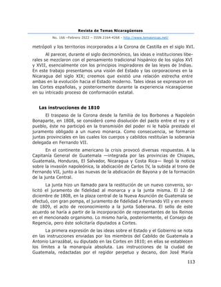 Revista de Temas Nicaragüenses
No. 166 –Febrero 2022 – ISSN 2164-4268 - http://www.temasnicas.net/
113
metrópoli y los territorios incorporados a la Corona de Castilla en el siglo XVI.
Al parecer, durante el siglo decimonónico, las ideas e instituciones libe-
rales se mezclaron con el pensamiento tradicional hispánico de los siglos XVI
y XVII, esencialmente con los principios inspiradores de las leyes de Indias.
En este trabajo presentamos una visión del Estado y las corporaciones en la
Nicaragua del siglo XIX; creemos que existió una relación estrecha entre
ambas en la evolución hacia el Estado moderno. Tales ideas se expresaron en
las Cortes españolas, y posteriormente durante la experiencia nicaragüense
en su intricado proceso de conformación estatal.
Las instrucciones de 1810
El traspaso de la Corona desde la familia de los Borbones a Napoleón
Bonaparte, en 1808, se consideró como disolución del pacto entre el rey y el
pueblo, éste no participó en la transmisión del poder ni le había prestado el
juramento obligado a un nuevo monarca. Como consecuencia, se formaron
juntas provinciales en las cuales los cuerpos y cabildos restituían la soberanía
delegada en Fernando VII.
En el continente americano la crisis provocó diversas respuestas. A la
Capitanía General de Guatemala —integrada por las provincias de Chiapas,
Guatemala, Honduras, El Salvador, Nicaragua y Costa Rica— llegó la noticia
sobre la invasión napoleónica, la abdicación de Carlos IV, la subida al trono de
Fernando VII, junto a las nuevas de la abdicación de Bayona y de la formación
de la junta Central.
La junta hizo un llamado para la restitución de un nuevo convenio, so-
licitó el juramento de fidelidad al monarca y a la junta misma. El 12 de
diciembre de 1808, en la plaza central de la Nueva Asunción de Guatemala se
efectuó, con gran pompa, el juramento de fidelidad a Fernando VII y en enero
de 1809, el acto de reconocimiento a la junta Soberana. El sello de este
acuerdo se haría a partir de la incorporación de representantes de los Reinos
en el mencionado organismo. Lo mismo haría, posteriormente, el Consejo de
Regencia, pero éste solicitaría diputados a Cortes.
La primera expresión de las ideas sobre el Estado y el Gobierno se nota
en las instrucciones enviadas por los miembros del Cabildo de Guatemala a
Antonio Larrazábal, su diputado en las Cortes en 1810; en ellas se establecen
los límites a la monarquía absoluta. Las instrucciones de la ciudad de
Guatemala, redactadas por el regidor perpetuo y decano, don José María
 