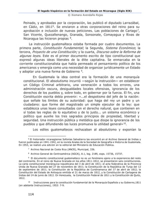 El legado hispánico en la formación del Estado en Nicaragua (Siglo XIX)
© Xiomara Avendaño Rojas
114
Peinado, y aprobadas por la corporación, las publicó el diputado Larrazábal,
en Cádiz, en 18116. Se enviaron a otras corporaciones del reino para su
aprobación e inclusión de nuevas peticiones. Las poblaciones de Cartago7,
San Vicente, Quezaltenango, Granada, Sonsonate, Comayagua y Rivas de
Nicaragua las hicieron propias 8.
La instrucción guatemalteca estaba formada por cuatro documentos. La
primera parte, Constitución Fundamental; la Segunda, Sistema Económico; la
tercera, Proyecto de una Constitución; y la cuarta, Discurso sobre la Reforma de
algunas leyes. Este es el primer documento escrito de tipo constitucional que
expresó algunas ideas liberales de la élite capitalina. Se enmarcaba en la
corriente constitucionalista que había permeado el pensamiento político de los
americanos y emergía como una necesidad de organizar jurídicamente un Estado
y adoptar una nueva forma de Gobierno 9.
En Guatemala la idea central era la formación de una monarquía
constitucional. El absolutismo incurrió —según la instrucción— en establecer
un Código Criminal arbitrario, una veneración a todos los errores, una
administración oscura, desigualdades locales ofensivas, ignorancia de los
derechos de los pueblos y, sobre todo, en gobernar por la fuerza. El fin, una
Constitución escrita debía prevenir: «...el despotismo del jefe de la nación:
que señale los límites de su autoridad: que haga del rey un padre y un
ciudadano: que forme del magistrado un simple ejecutor de la ley: que
establezca unas leyes consultadas con el derecho natural, que contienen en
sí todas las reglas de lo equitativo y de lo justo... un sistema económico y
político que auxilie los tres sagrados principios de propiedad, libertad y
seguridad. Una instrucción pública y metódica que disipe la ignorancia de los
pueblos y que difundiendo las luces promueva la utilidad general»10.
Los ediles guatemaltecos rechazaban al absolutismo y exponían la
6
El historiador nicaragüense Sofonías Salvatierra las encontró en el Archivo General de Indias y
fueron publicadas en 1941-1942, en la revista Anales de la Sociedad de Geografía e Historia de Guatemala.
En 1953, se realizó una edición en la editorial del Ministerio de Educación Pública.
7
Archivo Nacional de Costa Rica (ANCR), Municipal, 336.
8
Archivo General de Centroamérica (AGCA), A.1, leg. 2189, exps. 15736, 15737.
9
El documento constitucional guatemalteco no es un fenómeno ajeno a la experiencia del resto
del continente. En el reino de Nueva Granada en los años 1811-1812, se presentaron seis constituciones.
La carta constitucional monárquica-republicana del 3 de abril de 1811; el acta federativa de la Provincia
Unida de Nueva Granada del 27 de noviembre de 1811; la Constitución de la República de Tunja del 12
de septiembre de 1811; la Constitución de la República de Cundinamarca del 17 de abril de 1812; la
Constitución del Estado de Antioquia emitida el 21 de marzo de 1812, y la Constitución de Cartagena de
Indias del 14 de junio de 1812. En Venezuela, la Constitución Federal de 1811 y la Constitución de Quito,
1812.
10
Instrucciones para la constitución fundamental de la Monarquía Española y su Gobierno,1811
(en adelante Instrucciones), 1953: 7-9.
 
