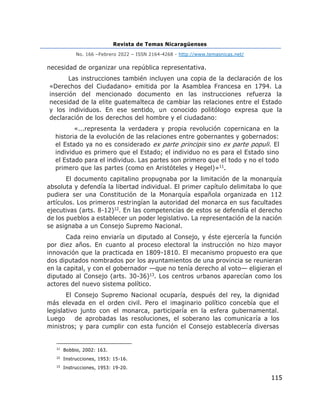 Revista de Temas Nicaragüenses
No. 166 –Febrero 2022 – ISSN 2164-4268 - http://www.temasnicas.net/
115
necesidad de organizar una república representativa.
Las instrucciones también incluyen una copia de la declaración de los
«Derechos del Ciudadano» emitida por la Asamblea Francesa en 1794. La
inserción del mencionado documento en las instrucciones refuerza la
necesidad de la elite guatemalteca de cambiar las relaciones entre el Estado
y los individuos. En ese sentido, un conocido politólogo expresa que la
declaración de los derechos del hombre y el ciudadano:
«...representa la verdadera y propia revolución copernicana en la
historia de la evolución de las relaciones entre gobernantes y gobernados:
el Estado ya no es considerado ex parte principis sino ex parte populi. El
individuo es primero que el Estado; el individuo no es para el Estado sino
el Estado para el individuo. Las partes son primero que el todo y no el todo
primero que las partes (como en Aristóteles y Hegel)»11.
El documento capitalino propugnaba por la limitación de la monarquía
absoluta y defendía la libertad individual. El primer capítulo delimitaba lo que
pudiera ser una Constitución de la Monarquía española organizada en 112
artículos. Los primeros restringían la autoridad del monarca en sus facultades
ejecutivas (arts. 8-12)12. En las competencias de estos se defendía el derecho
de los pueblos a establecer un poder legislativo. La representación de la nación
se asignaba a un Consejo Supremo Nacional.
Cada reino enviaría un diputado al Consejo, y éste ejercería la función
por diez años. En cuanto al proceso electoral la instrucción no hizo mayor
innovación que la practicada en 1809-1810. El mecanismo propuesto era que
dos diputados nombrados por los ayuntamientos de una provincia se reunieran
en la capital, y con el gobernador —que no tenía derecho al voto— eligieran el
diputado al Consejo (arts. 30-36)13. Los centros urbanos aparecían como los
actores del nuevo sistema político.
El Consejo Supremo Nacional ocuparía, después del rey, la dignidad
más elevada en el orden civil. Pero el imaginario político concebía que el
legislativo junto con el monarca, participaría en la esfera gubernamental.
Luego de aprobadas las resoluciones, el soberano las comunicaría a los
ministros; y para cumplir con esta función el Consejo establecería diversas
11
Bobbio, 2002: 163.
12
Instrucciones, 1953: 15-16.
13
Instrucciones, 1953: 19-20.
 