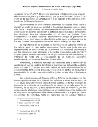 El legado hispánico en la formación del Estado en Nicaragua (Siglo XIX)
© Xiomara Avendaño Rojas
116
secciones (arts. 37-67) 14. El proyecto distinguía «nítidamente entre el poder
constituyente originario y el constituido, que se atribuía a las Cortes» 15, es
decir, el de establecer la Constitución y el de legislar ordinariamente como
funciones del Consejo Supremo.
Aparentemente la elite capitalina retomaba las nuevas ideas sobre la
división de poderes, pero en realidad el Legislativo aparecía como el poder
más fuerte. ¿A qué se debía tanta competencia de funciones? La respuesta se
debe buscar en quienes ostentaban la potestad, las comunidades territoriales.
Los diputados también intervendrían en el ramo de justicia. Estas
características se deben observar detenidamente porque la generación de
políticos centro- americanos no abandonaría estas ideas, la independencia de
los tres poderes fue un proceso que no se logró a lo largo del siglo XIX.
La importancia de las ciudades se manifestó en el Gobierno interno de
los reinos; para el caso creían conveniente formar una junta con dos
representantes de cada cabildo de la provincia. Las funciones desarrolladas
por los intendentes eran otorgadas a las juntas provinciales (arts. 68-90) 16.
La pro- puesta anterior desarmaba la antigua administración monárquica, la
intención de fondo era la organización de un Gobierno autónomo,
prácticamente, en manos de las elites provinciales.
Finalmente, el mandato señalaba las elecciones para la renovación de
regidores; el cuerpo electoral lo integraría la membresía del cabildo capitalino
(arts. 95-100) 17. El último articulado definía el papel administrativo de los
ayuntamientos dentro de la provincia, y su nuevo rol político al atribuirles la
organización de las elecciones de cabildos, juntas provinciales y diputados a
Cortes.
Las instrucciones en el Discurso sobre la Reforma de algunas Leyes, fija-
ban su opinión en favor de la libertad. Las reformas eran necesarias dado que
«...el abuso del poder minó la libertad de los pueblos... y tal fue el origen del
tormento, de la infamia, de la confiscación de bienes, de las delaciones, de los
estancos, de las aduanas, y de la aplicación de la pena de muerte»18, por ello
debían quedar abolidas e imposibilitadas de ser restablecidas. Esta declaración
es muy importante porque sitúa la diferencia sustancial con el principio liberal
de Libertad del Individuo, habla de libertades, las del Antiguo Régimen,
14
Instrucciones, 1953: 20-25.
15
García Laguardia, 1994: 175
16
Instrucciones, 1953: 25-29.
17
Instrucciones, 1953: 29-30
18
Instrucciones, 1953: 83.
 