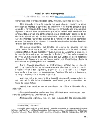 Revista de Temas Nicaragüenses
No. 166 –Febrero 2022 – ISSN 2164-4268 - http://www.temasnicas.net/
117
libertades de los cuerpos políticos: clero, militares, ciudades, Consulado.
Una segunda propuesta sugería que para obtener empleos se debía
reconocer los méritos y aptitudes del individuo, y el mérito personal sería
preferido al hereditario. Este nuevo horizonte se conjugaba con el de Antiguo
Régimen al aclarar que «el individuo que reúna ambos será atendidos con
particularidad, porque esta confianza aumentará el estímulo y consuelo de los
padres de familia que son los que aumentan y perpetúan la sociedad» (art.
26)19. Los méritos y aptitudes, además de la familia son los valores esenciales
para ser funcionario. Esto es coherente con la composición social de las elites
a finales del periodo colonial.
Un grupo minoritario del Cabildo no estuvo de acuerdo con las
instrucciones anteriores y escribió otras. Los disidentes eran José de Ysasi,
Sebastián Melón, Miguel González y juan Antonio de Aqueche; al parecer, el
documento fue escrito por Antonio García Redondo20. Estos ediles apoyaban
las leyes fundamentales de la monarquía con sus Cortes, se debía reconocer
al Consejo de Regencia y en un futuro formar una Constitución, donde se
reconocieran las prerrogativas del soberano.
En el Sistema Económico, las instrucciones señalan que el sistema
político no resultaría sino se establece una relación clara entre la economía,
la fiscalidad y el poder Legislativo, órgano que debe aprobar el marco legal,
tanto en lo político como en lo económico. Esto también indica la tendencia
de otorgar mayor peso al órgano legislativo.
Antes de entrar en materia fiscal los ediles guatemaltecos describen las
funciones del Estado de su preferencia. Manifiestan que el Estado tiene tres
clases de necesidades:
1.Necesidades públicas son las que tienen por objeto el bienestar de la
población.
2.Necesidades reales son las que tiene el Estado para mantenerse y con-
servarse conforme a su Constitución y leyes.
3.Necesidades legítimas, son las que comprenden las circunstancias
19
Instrucciones, 1953: 18-19.
20
Apuntes instructivos que al señor Antonio Larrazábal, diputado a las Cortes Extraordinarias de
la Nación Española. Por el cabildo de la ciudad de Guatemala, dieron sus regidores don José de Isasi, don
Sebastián Melón, don Miguel González y don juan Antonio Aqueche, 1811. García Laguardia, 1994: 178-
183
 