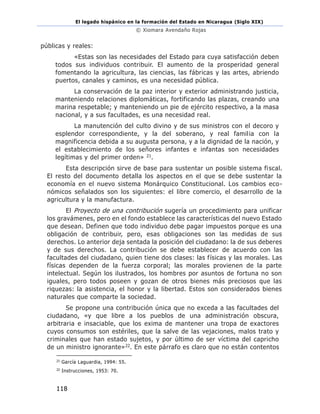 El legado hispánico en la formación del Estado en Nicaragua (Siglo XIX)
© Xiomara Avendaño Rojas
118
públicas y reales:
«Estas son las necesidades del Estado para cuya satisfacción deben
todos sus individuos contribuir. El aumento de la prosperidad general
fomentando la agricultura, las ciencias, las fábricas y las artes, abriendo
puertos, canales y caminos, es una necesidad pública.
La conservación de la paz interior y exterior administrando justicia,
manteniendo relaciones diplomáticas, fortificando las plazas, creando una
marina respetable; y manteniendo un pie de ejército respectivo, a la masa
nacional, y a sus facultades, es una necesidad real.
La manutención del culto divino y de sus ministros con el decoro y
esplendor correspondiente, y la del soberano, y real familia con la
magnificencia debida a su augusta persona, y a la dignidad de la nación, y
el establecimiento de los señores infantes e infantas son necesidades
legítimas y del primer orden» 21.
Esta descripción sirve de base para sustentar un posible sistema fiscal.
El resto del documento detalla los aspectos en el que se debe sustentar la
economía en el nuevo sistema Monárquico Constitucional. Los cambios eco-
nómicos señalados son los siguientes: el libre comercio, el desarrollo de la
agricultura y la manufactura.
El Proyecto de una contribución sugería un procedimiento para unificar
los gravámenes, pero en el fondo establece las características del nuevo Estado
que desean. Definen que todo individuo debe pagar impuestos porque es una
obligación de contribuir, pero, esas obligaciones son las medidas de sus
derechos. Lo anterior deja sentada la posición del ciudadano: la de sus deberes
y de sus derechos. La contribución se debe establecer de acuerdo con las
facultades del ciudadano, quien tiene dos clases: las físicas y las morales. Las
físicas dependen de la fuerza corporal; las morales provienen de la parte
intelectual. Según los ilustrados, los hombres por asuntos de fortuna no son
iguales, pero todos poseen y gozan de otros bienes más preciosos que las
riquezas: la asistencia, el honor y la libertad. Estos son considerados bienes
naturales que comparte la sociedad.
Se propone una contribución única que no exceda a las facultades del
ciudadano, «y que libre a los pueblos de una administración obscura,
arbitraria e insaciable, que los exima de mantener una tropa de exactores
cuyos consumos son estériles, que la salve de las vejaciones, malos trato y
criminales que han estado sujetos, y por último de ser víctima del capricho
de un ministro ignorante»22. En este párrafo es claro que no están contentos
21
García Laguardia, 1994: 55.
22
Instrucciones, 1953: 70.
 