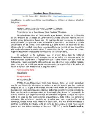 Revista de Temas Nicaragüenses
No. 166 –Febrero 2022 – ISSN 2164-4268 - http://www.temasnicas.net/
11
republicana; los actores políticos: municipalidades, militares e iglesia y el rol de
la iglesia.
Caularthron
HISTORIA DE LAS IDEAS Y DE LAS MENTALIDADES
Presentación de la Sección por Ligia Madrigal Mendieta.
Historia de las Ideas en Centroamérica por Roberto Murillo. La publicación
de una Historia de las ideas en Centroamérica puede constituir noticia para un
amplio sector del público. Puede ser. En cuanto a lo que yo espero, me sentiría
muy satisfecho con que este nuevo libro del Dr. Constantino Lascaris fue la noticia
universitaria en e1 Istmo. Todos sabemos que para muchos el desarrollo de las
ideas en la Universidad es un lujo, incomparablemente menos útil que la política
electoral o el ascenso administrativo. El nuevo libro del Dr. Lascaris es en primer
lugar un testimonio irrecusable de verdadera vida universitaria.
En realidad, se ha publicado solo el primer tomo (por la Editorial
Universitaria Centroamericana), aunque esto no se indica por ninguna parte, de
manera que se podrá tener la impresión de que la obra termina con don Víctor de
la Guardia. Hacer una reseña bibliográfica de solo e1 primer tomo implica riesgos,
pero creo que es justificable desde un punto de vista periodístico. Es evitar al
lector a esperar con impaciencia el segundo tomo.
Myrmecophila Rolfe
GEOGRAFÍA
Phragmipedium
ANTROPOLOGÍA
El Mito de los Alfaquies por José Mejía Lacayo. Sería un error perpetuar
que la prehistoria de Nicaragua se reduce al retrato escrito por los cronistas
después de 1522, cuyas afirmaciones muchas veces están en contradicción con
las recientes exploraciones arqueológicas. Debemos reescribir nuestra prehistoria.
Para esta tarea debemos apoyarnos en la arqueología y tratar de comprender la
cultura material que dejaron nuestros antepasados indígenas. Aunque Nicaragua
está a la saga de las exploraciones arqueológicas, todo indica un panorama
diferente. No existieron poblaciones grandes con una organización social
compleja, quizás nunca hubo jefaturas o cacicazgos, a lo más aldeas nucleadas y
centros regionales. En Rivas, justo al norte de San Jorge, el sitio más grande
parece ser una aldea chorotega extinta en 1250 d.C. y no la Quauhcapolca,
 