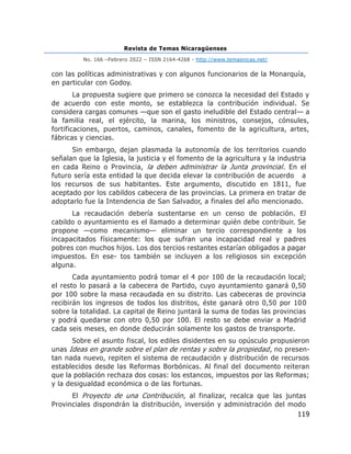 Revista de Temas Nicaragüenses
No. 166 –Febrero 2022 – ISSN 2164-4268 - http://www.temasnicas.net/
119
con las políticas administrativas y con algunos funcionarios de la Monarquía,
en particular con Godoy.
La propuesta sugiere que primero se conozca la necesidad del Estado y
de acuerdo con este monto, se establezca la contribución individual. Se
considera cargas comunes —que son el gasto ineludible del Estado central— a
la familia real, el ejército, la marina, los ministros, consejos, cónsules,
fortificaciones, puertos, caminos, canales, fomento de la agricultura, artes,
fábricas y ciencias.
Sin embargo, dejan plasmada la autonomía de los territorios cuando
señalan que la Iglesia, la justicia y el fomento de la agricultura y la industria
en cada Reino o Provincia, la deben administrar la Junta provincial. En el
futuro sería esta entidad la que decida elevar la contribución de acuerdo a
los recursos de sus habitantes. Este argumento, discutido en 1811, fue
aceptado por los cabildos cabecera de las provincias. La primera en tratar de
adoptarlo fue la Intendencia de San Salvador, a finales del año mencionado.
La recaudación debería sustentarse en un censo de población. El
cabildo o ayuntamiento es el llamado a determinar quién debe contribuir. Se
propone —como mecanismo— eliminar un tercio correspondiente a los
incapacitados físicamente: los que sufran una incapacidad real y padres
pobres con muchos hijos. Los dos tercios restantes estarían obligados a pagar
impuestos. En ese- tos también se incluyen a los religiosos sin excepción
alguna.
Cada ayuntamiento podrá tomar el 4 por 100 de la recaudación local;
el resto lo pasará a la cabecera de Partido, cuyo ayuntamiento ganará 0,50
por 100 sobre la masa recaudada en su distrito. Las cabeceras de provincia
recibirán los ingresos de todos los distritos, éste ganará otro 0,50 por 100
sobre la totalidad. La capital de Reino juntará la suma de todas las provincias
y podrá quedarse con otro 0,50 por 100. El resto se debe enviar a Madrid
cada seis meses, en donde deducirán solamente los gastos de transporte.
Sobre el asunto fiscal, los ediles disidentes en su opúsculo propusieron
unas Ideas en grande sobre el plan de rentas y sobre la propiedad, no presen-
tan nada nuevo, repiten el sistema de recaudación y distribución de recursos
establecidos desde las Reformas Borbónicas. Al final del documento reiteran
que la población rechaza dos cosas: los estancos, impuestos por las Reformas;
y la desigualdad económica o de las fortunas.
El Proyecto de una Contribución, al finalizar, recalca que las juntas
Provinciales dispondrán la distribución, inversión y administración del modo
 
