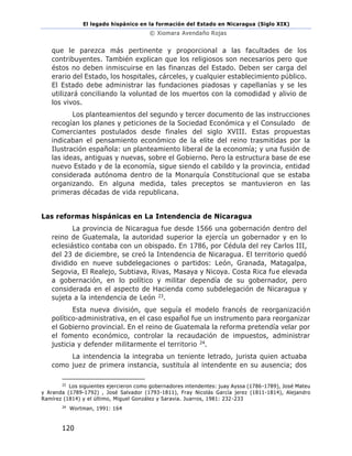 El legado hispánico en la formación del Estado en Nicaragua (Siglo XIX)
© Xiomara Avendaño Rojas
120
que le parezca más pertinente y proporcional a las facultades de los
contribuyentes. También explican que los religiosos son necesarios pero que
éstos no deben inmiscuirse en las finanzas del Estado. Deben ser carga del
erario del Estado, los hospitales, cárceles, y cualquier establecimiento público.
El Estado debe administrar las fundaciones piadosas y capellanías y se les
utilizará conciliando la voluntad de los muertos con la comodidad y alivio de
los vivos.
Los planteamientos del segundo y tercer documento de las instrucciones
recogían los planes y peticiones de la Sociedad Económica y el Consulado de
Comerciantes postulados desde finales del siglo XVIII. Estas propuestas
indicaban el pensamiento económico de la elite del reino trasmitidas por la
Ilustración española: un planteamiento liberal de la economía; y una fusión de
las ideas, antiguas y nuevas, sobre el Gobierno. Pero la estructura base de ese
nuevo Estado y de la economía, sigue siendo el cabildo y la provincia, entidad
considerada autónoma dentro de la Monarquía Constitucional que se estaba
organizando. En alguna medida, tales preceptos se mantuvieron en las
primeras décadas de vida republicana.
Las reformas hispánicas en La Intendencia de Nicaragua
La provincia de Nicaragua fue desde 1566 una gobernación dentro del
reino de Guatemala, la autoridad superior la ejercía un gobernador y en lo
eclesiástico contaba con un obispado. En 1786, por Cédula del rey Carlos III,
del 23 de diciembre, se creó la Intendencia de Nicaragua. El territorio quedó
dividido en nueve subdelegaciones o partidos: León, Granada, Matagalpa,
Segovia, El Realejo, Subtiava, Rivas, Masaya y Nicoya. Costa Rica fue elevada
a gobernación, en lo político y militar dependía de su gobernador, pero
considerada en el aspecto de Hacienda como subdelegación de Nicaragua y
sujeta a la intendencia de León 23.
Esta nueva división, que seguía el modelo francés de reorganización
político-administrativa, en el caso español fue un instrumento para reorganizar
el Gobierno provincial. En el reino de Guatemala la reforma pretendía velar por
el fomento económico, controlar la recaudación de impuestos, administrar
justicia y defender militarmente el territorio 24.
La intendencia la integraba un teniente letrado, jurista quien actuaba
como juez de primera instancia, sustituía al intendente en su ausencia; dos
23
Los siguientes ejercieron como gobernadores intendentes: juay Ayssa (1786-1789), José Mateu
y Aranda (1789-1792) , José Salvador (1793-1811), Fray Nicolás García jerez (1811-1814), Alejandro
Ramírez (1814) y el último, Miguel González y Saravia. Juarros, 1981: 232-233
24
Wortman, 1991: 164
 