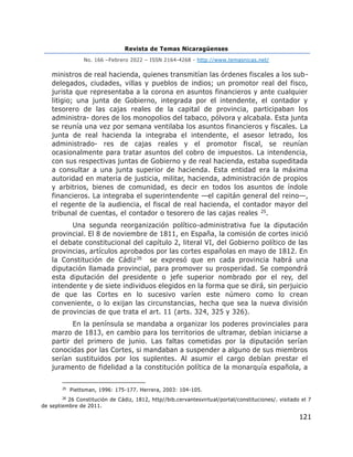 Revista de Temas Nicaragüenses
No. 166 –Febrero 2022 – ISSN 2164-4268 - http://www.temasnicas.net/
121
ministros de real hacienda, quienes transmitían las órdenes fiscales a los sub-
delegados, ciudades, villas y pueblos de indios; un promotor real del fisco,
jurista que representaba a la corona en asuntos financieros y ante cualquier
litigio; una junta de Gobierno, integrada por el intendente, el contador y
tesorero de las cajas reales de la capital de provincia, participaban los
administra- dores de los monopolios del tabaco, pólvora y alcabala. Esta junta
se reunía una vez por semana ventilaba los asuntos financieros y fiscales. La
junta de real hacienda la integraba el intendente, el asesor letrado, los
administrado- res de cajas reales y el promotor fiscal, se reunían
ocasionalmente para tratar asuntos del cobro de impuestos. La intendencia,
con sus respectivas juntas de Gobierno y de real hacienda, estaba supeditada
a consultar a una junta superior de hacienda. Esta entidad era la máxima
autoridad en materia de justicia, militar, hacienda, administración de propios
y arbitrios, bienes de comunidad, es decir en todos los asuntos de índole
financieros. La integraba el superintendente —el capitán general del reino—,
el regente de la audiencia, el fiscal de real hacienda, el contador mayor del
tribunal de cuentas, el contador o tesorero de las cajas reales 25.
Una segunda reorganización político-administrativa fue la diputación
provincial. El 8 de noviembre de 1811, en España, la comisión de cortes inició
el debate constitucional del capítulo 2, literal VI, del Gobierno político de las
provincias, artículos aprobados por las cortes españolas en mayo de 1812. En
la Constitución de Cádiz26 se expresó que en cada provincia habrá una
diputación llamada provincial, para promover su prosperidad. Se compondrá
esta diputación del presidente o jefe superior nombrado por el rey, del
intendente y de siete individuos elegidos en la forma que se dirá, sin perjuicio
de que las Cortes en lo sucesivo varíen este número como lo crean
conveniente, o lo exijan las circunstancias, hecha que sea la nueva división
de provincias de que trata el art. 11 (arts. 324, 325 y 326).
En la península se mandaba a organizar los poderes provinciales para
marzo de 1813, en cambio para los territorios de ultramar, debían iniciarse a
partir del primero de junio. Las faltas cometidas por la diputación serían
conocidas por las Cortes, si mandaban a suspender a alguno de sus miembros
serían sustituidos por los suplentes. Al asumir el cargo debían prestar el
juramento de fidelidad a la constitución política de la monarquía española, a
25
Piettsman, 1996: 175-177. Herrera, 2003: 104-105.
26
26 Constitución de Cádiz, 1812, http//bib.cervantesvirtual/portal/constituciones/. visitado el 7
de septiembre de 2011.
 