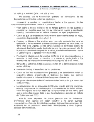 El legado hispánico en la formación del Estado en Nicaragua (Siglo XIX)
© Xiomara Avendaño Rojas
122
las leyes y al monarca (arts. 334, 336 y 337).
De acuerdo con la Constitución gaditana las atribuciones de las
diputaciones provinciales serían las siguientes:
«Intervenir y aprobar el repartimiento hecho a los pueblos de las
contribuciones que hubieren cabido a la provincia.
• velar sobre la buena inversión de los fondos públicos de los pueblos y
examinar sus cuentas, para que con su visto bueno recaiga la aprobación
superior, cuidando de que en todo se observen las leyes y reglamentos.
• Cuidar de que se establezcan ayuntamientos donde corresponda los haya,
conforme a lo prevenido en el art. 310.
• Proponer al Gobierno los arbitrios que crea más convenientes para su
ejecución, a fin de obtener el correspondiente permiso de las Cortes. En
Ultra- mar, si la urgencia de las obras públicas no permitiese esperar la
solución de las Cortes, podrá la diputación con expreso asenso del jefe de
la provincia usar desde luego de los arbitrios, dando inmediatamente cuenta
al Gobierno para la aprobación de las Cortes.
• Promover la educación de la juventud conforme a los planes aprobados, y
fomentar la agricultura, la industria y el comercio, protegiendo a los
invento- res de nuevos descubrimientos en cualquiera de estos ramos.
• Dar parte al Gobierno de los abusos que noten en la administración de las
rentas públicas.
• Formar el censo y la estadística de las provincias.
• Cuidar de que los establecimientos piadosos y de beneficencia llenen su
respectivo objeto, proponiendo al Gobierno las reglas que estimen
conducentes para la reforma de los abusos que observaren.
• Dar parte a las Cortes de las infracciones de la Constitución que se no- ten
en la provincia.
• Las diputaciones de las provincias de Ultramar velarán sobre la economía,
orden y progresos de las misiones para la conversión de los indios infieles,
cuyos encargados les darán razón de sus operaciones en este ramo, para
que se eviten los abusos: todo lo que las diputaciones pondrán en noticia
del Gobierno» (art. 335).
Con lo antes expuesto, las cortes precisan que los Gobiernos
provinciales eran agentes del poder ejecutivo y no serían cuerpos
representativos. Con esta decisión los españoles limitaban las aspiraciones de
autonomía de las provincias americanas, reduciéndolas a unos órganos
políticos-administrativos.
 