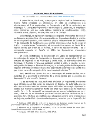 Revista de Temas Nicaragüenses
No. 166 –Febrero 2022 – ISSN 2164-4268 - http://www.temasnicas.net/
123
A pesar de los obstáculos, puesto que el capitán José de Bustamante y
Guerra había retrasado las elecciones, en 1813 se establecieron dos
diputaciones: el 2 de septiembre, en Guatemala, y el 21 de noviembre, en
Nicaragua 27. La diputación provincial de Nicaragua y Costa Rica, la integraban
siete miembros: uno por cada cabildo cabecera de subdelegación: León,
Granada, Rivas, Segovia, Nicoya y dos por el de Cartago.
Sin embargo, la diputación nicaragüense expresó intenciones de obtener
un Gobierno superior. Para ello, encomendó a su diputado en Cortes la gestión
de una capitanía general, con audiencia propia, independiente de Guatemala
28. La respuesta de Bustamante ante dichas pretensiones fue la de cerrar el
tráfico comercial entre Guatemala y el puerto de Puntarenas, en Costa Rica,
recién abierto por orden de las Cortes. A partir del restablecimiento de la
monarquía absoluta en España en 1814, las diputaciones provinciales
desaparecieron
En 1820, restablecida la Constitución de Cádiz, se reorganizaron las
intendencias del reino de Guatemala en diputaciones provinciales. El 25 de
octubre se organizó la de Nicaragua y Costa Rica, las subdelegaciones de
Subtiava, El Realejo y Managua quedaron unidas a León, la capital; la sub-
delegación de Nicoya a Rivas de Nicaragua; la subdelegación de Matagalpa se
repartió entre los cabildos de Granada y Segovia; la gobernación de Costa Rica
por pocos meses formó parte de la mencionada diputación 29.
Pero existió una tercera instancia que seguía el modelo de las juntas
surgidas en la península al momento de la crisis política por la ausencia de
Fernando VII y la invasión francesa.
El 18 de marzo de 1811, las Cortes emitieron un reglamento provisional
para el Gobierno de las juntas de provincia en España. Se autorizaba que su
elección se hiciera con las mismas reglas utilizadas para elegir diputados a
cortes; sus miembros ejercerían hasta tres años y por este cargo no recibirían
sueldo (art. I). Se estableció su composición por nueve individuos con voz y
voto, cada uno de los miembros procedería de los partidos del interior de la
provincia (art. II). Pero se estableció que el capitán general sería el presidente
de la junta; en la difícil circunstancia de guerra, se temía por la dispersión del
27
Rodríguez, 1984: 155. En 1813-1814 la diputación de Guatemala estaba integrada por la
provincia de Guatemala y las Intendencias de Chiapas, San Salvador y Honduras
28
«Solicitud de la Diputación de Nicaragua, 1813», en Archivo General de Indias (AGI),
independencia, estante 100, cajón 6, legajo 14.
29
Rodríguez, 1984: 162. Zelaya Goodman, 1971: 27-29.
 