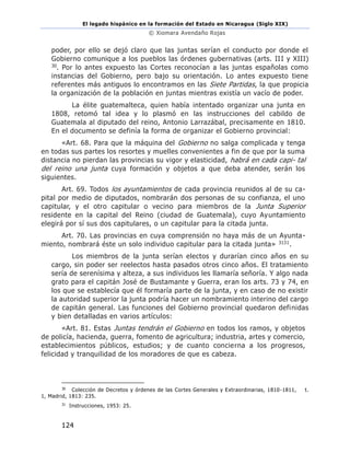 El legado hispánico en la formación del Estado en Nicaragua (Siglo XIX)
© Xiomara Avendaño Rojas
124
poder, por ello se dejó claro que las juntas serían el conducto por donde el
Gobierno comunique a los pueblos las órdenes gubernativas (arts. III y XIII)
30. Por lo antes expuesto las Cortes reconocían a las juntas españolas como
instancias del Gobierno, pero bajo su orientación. Lo antes expuesto tiene
referentes más antiguos lo encontramos en las Siete Partidas, la que propicia
la organización de la población en juntas mientras existía un vacío de poder.
La élite guatemalteca, quien había intentado organizar una junta en
1808, retomó tal idea y lo plasmó en las instrucciones del cabildo de
Guatemala al diputado del reino, Antonio Larrazábal, precisamente en 1810.
En el documento se definía la forma de organizar el Gobierno provincial:
«Art. 68. Para que la máquina del Gobierno no salga complicada y tenga
en todas sus partes los resortes y muelles convenientes a fin de que por la suma
distancia no pierdan las provincias su vigor y elasticidad, habrá en cada capi- tal
del reino una junta cuya formación y objetos a que deba atender, serán los
siguientes.
Art. 69. Todos los ayuntamientos de cada provincia reunidos al de su ca-
pital por medio de diputados, nombrarán dos personas de su confianza, el uno
capitular, y el otro capitular o vecino para miembros de la Junta Superior
residente en la capital del Reino (ciudad de Guatemala), cuyo Ayuntamiento
elegirá por sí sus dos capitulares, o un capitular para la citada junta.
Art. 70. Las provincias en cuya comprensión no haya más de un Ayunta-
miento, nombrará éste un solo individuo capitular para la citada junta» 3131.
Los miembros de la junta serían electos y durarían cinco años en su
cargo, sin poder ser reelectos hasta pasados otros cinco años. El tratamiento
sería de serenísima y alteza, a sus individuos les llamaría señoría. Y algo nada
grato para el capitán José de Bustamante y Guerra, eran los arts. 73 y 74, en
los que se establecía que él formaría parte de la junta, y en caso de no existir
la autoridad superior la junta podría hacer un nombramiento interino del cargo
de capitán general. Las funciones del Gobierno provincial quedaron definidas
y bien detalladas en varios artículos:
«Art. 81. Estas Juntas tendrán el Gobierno en todos los ramos, y objetos
de policía, hacienda, guerra, fomento de agricultura; industria, artes y comercio,
establecimientos públicos, estudios; y de cuanto concierna a los progresos,
felicidad y tranquilidad de los moradores de que es cabeza.
30
Colección de Decretos y órdenes de las Cortes Generales y Extraordinarias, 1810-1811, t.
1, Madrid, 1813: 235.
31
Instrucciones, 1953: 25.
 