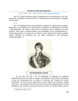 Revista de Temas Nicaragüenses
No. 166 –Febrero 2022 – ISSN 2164-4268 - http://www.temasnicas.net/
125
Art. 82. Tendrá asimismo todo lo dispositivo del real patronato y sus con-
siguientes, quedando al jefe del Reino el nombramiento de beneficios y regalías
de que goza.
[...]
Art. 84. Establecerá las rentas públicas, señalará los objetos de que deban
deducirse, o los medios de su acumulación: dispondrá su distribución, inversión
y administración del modo y forma que les parezca más conducente al bien
general, más suave y proporcionado a las facultades de los contribuyentes; y
menos dispendioso a la masa de su producto; pero jamás bajo ningún pretexto
podrá fundarlas en estancos por ser estos contrarios a los principios
constitucionales» 32.
En los arts. 85, 86 y 87 se designaba la potestad de proponer
nombramientos en los oficios y cargos; de proponer nuevas leyes necesarias;
y que las resoluciones de la junta se tomarían por mayoría de votos.
Finalmente, en el art. 88 se dejó claro el actor político de la época, cuando
indica que las deliberaciones de la junta en funciones gubernativas no serían
apelables, pero cuando una persona quisiese hacer un reclamo debía recurrir
32
Instrucciones, 1953: 27-28.
 