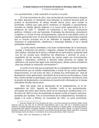 El legado hispánico en la formación del Estado en Nicaragua (Siglo XIX)
© Xiomara Avendaño Rojas
126
a su ayuntamiento, y éste expondría el asunto a la junta.
El 14 de noviembre de 1811, tras varios días de movilizaciones y después
de haber depuesto al intendente José Salvador, la multitud leonesa pidió se
juntara el ayuntamiento. El obispo Nicolás García jerez, para cumplir lo
prometido, notificó que cada barrio nombrara un diputado o representante,
reunidos en cabildo abierto eligieron a la nueva junta gubernativa de la in-
tendencia de León 33. También se nombraron a los nuevos funcionarios
políticos, militares y de real hacienda. Finalizadas las elecciones, procedieron
a elaborar y a firmar el acta correspondiente, copia de la cual debían enviar al
capitán general del reino. El acta de instalación de la junta gubernativa expresó
que su función principal era la de defender la sagrada religión católica,
reconocer la subordinación, obediencia y homenaje debidos al rey y demás
potestades superiores.
La junta estaría sometidas a las leyes fundamentales de la monarquía,
«juzgar y sentenciar los pleitos y negocios, castigar los delitos; mirar por el
bien público, felicidad de la patria y utilidad de los particulares; pudiendo cada
uno de los vocales para simplificar las diligencias y abreviar el curso y
expedición de los asuntos, sustanciar las causas según sus circunstancias,
calidad y naturaleza, conforme a derecho hasta ponerlas en estado de
definitiva o de pronunciar algún auto interlocutorio, dando cuenta al Gobierno
para que dictase la resolución conveniente»34.
La junta no era más que la expresión de un autogobierno bajo el régimen
constitucional que se estaba implementado a través de las cortes españolas.
Posteriormente, el 3 de enero de 1812, el obispo fue confirmado por José de
Bustamante como gobernador intendente de la provincia de Nicaragua y Costa
Rica. Dicha entidad se desintegró, poco a poco sus miembros renunciaron ante
la presión de Bustamante y la amenaza de excomunión efectuada por el obispo
intendente Nicolás García jerez.
Años más tarde, tras la declaración de la independencia, el 15 de
septiembre de 1821, Agustín de Iturbide, invitó a los ayuntamientos
principales del istmo para formar parte de la monarquía constitucional, el 5
de enero de 1822 el reino de Guatemala se declaró unido al imperio mexicano
presidido por Iturbide. Tras el conocimiento de la independencia, Granada se
apegó a la unión a México, en noviembre de 1821. La junta provisional
33
«Acta del Cabildo del 14 de diciembre de 1811», en Archivo General de la Nación (AGN), Fondo
Colonial, caja 12, exp. 542, fol. 8; Colección vega Bolaños, caja 4, exp. 109, fol. 3. Presidía la junta de
Gobierno, el obispo Nicolás García jerez; como vocales nombraron al regidor jubila- do Domingo Galarza,
al licenciado josé Valentín Fernández Gallegos, al regidor José del Carmen Salazar y al doctor Francisco
Quiñónez; asesor general y auditor de guerra, al licenciado Nicolás Buitrago; asesor específico, licenciado
José Santiago García de Salas; y al secretario de la junta gubernativa, Pastor Guerrero
34
Ayón, 1976: 332. Salvatierra, II, 1939: 397
 