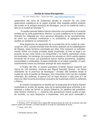Revista de Temas Nicaragüenses
No. 166 –Febrero 2022 – ISSN 2164-4268 - http://www.temasnicas.net/
127
gubernativa del reino de Guatemala aprobó la creación de una junta
gubernativa subalterna en la región oriental. Este respaldo político propició
dos juntas en la antigua provincia de Nicaragua, una en la ciudad de León y
otra en la ciudad de Granada 35.
El capitán general Gabino Gainza comunicó a los granadinos el acuerdo
emitido por la junta gubernativa interina. La junta subalterna en la ciudad de
Granada fue integrada por cinco personas delegados de los ayuntamientos;
de entre sus miembros nombrarían a su presidente; al agregarse otros
pueblos se ampliaría su composición 36.
Esta disposición de separación de la jurisdicción de la ciudad de León,
surgió en 1812, cuando Granada trató de tomar posesión de la subdelegación
de Masaya, antes territorio controlado por ellos. Esto ocasionó un enfrenta-
miento militar con tropas enviadas desde Guatemala, al final se llegó a un
acuerdo de paz, todo volvía a la tranquilidad y no habría represalias contra
los levantados. Sin embargo, tal acuerdo fue anulado en 1814 cuando regresó
Fernando VII al trono. Los granadinos fueron hechos prisioneros, juzgados,
encarcelados y confiscados, el pacto celebrado no se había cumplido, un gran
resentimiento contra los leoneses emergió de esta situación37.
A finales del año, el coronel granadino Crisanto Sacasa organizó una
fuerza de 150 hombres, mientras que Miguel González Saravia —el último
intendente de la provincia de Nicaragua— enviaba 300 hombres desde la
ciudad de León al pueblo de Managua, sitio intermedio entre las dos ciudades
coloniales. Sin embargo, la guerra civil no logró llevarse a cabo pues el 5 de
enero de 1822 la junta provisional consultiva de Guatemala emitió su adhesión
a México.
El oriente nicaragüense se decidió por la propuesta de la Nueva España
sustentada en al plan de Iguala, esta era la oportunidad para enfrentar a los
leoneses y tratar de formar su propio Gobierno. En palabras del presbítero
José Antonio Chamorro, «...nosotros (los granadinos) hemos jurado el plan
de Iturbide, no para despreciar a Guatemala, sino por pura necesidad y
35
35 Pérez, 1977: 467.AGCA, B3.6, legajo 998. Nombramientos de víctor de la Guardia como jefe
superior político de Granada, y Crisanto Sacasa en el cargo de comandante de armas.
36
Pérez, 1977: 453.
37
Hernández Sánchez, 2004.
 