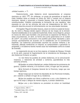 El legado hispánico en la formación del Estado en Nicaragua (Siglo XIX)
© Xiomara Avendaño Rojas
128
utilidad nuestra...» 38.
Posteriormente, cada Gobierno envió representantes al congreso
mexicano en 1822 3939. Sin embargo, un grupo de granadinos al mando de
Cleto Ordóñez tomó el mando en enero de 1823 y rompió con el Imperio
mexicano. Apresó y encarceló a Crisanto Sacasa, líder de los monárquicos
constitucionales. Ordóñez proclamaba la formación de una república, idea
expuesta en uno de los artículos del acta de independencia de 1821. La
situación descrita provocó el enfrentamiento con las autoridades leonesas.
El brigadier Miguel González Saravia, atacó sin éxito la ciudad de Grana-
da. Se retiró a Masaya donde esperó refuerzo de las tropas de la división
imperial establecidas en la ciudad de Guatemala. Estas nunca llegaron, porque
en marzo de 1823 cayó Iturbide y las provincias se separaron de México. En
estas circunstancias, en abril, se formó otra junta gubernativa en la ciudad
de León40. Las juntas convocaron a los pueblos para elegir diputados y para
renovar ayuntamientos de acuerdo con lo establecido con la Constitución
Española. Los Gobiernos provisionales asumían los asuntos militares y de
hacienda, además nombrarían un tribunal, se comprometían a garantizar la
propiedad, y el Gobierno leonés mandó cesar las hostilidades contra la ciudad
de Granada.
La negociación de paz no se hizo esperar, el tratado de Masaya, firmado
el 26 de abril, expresó la fragmentación de la intendencia de Nicaragua, los
dos Gobiernos firmaron un pacto:
«2. Son libres los pueblos de ambos Gobiernos, en la comunicación
recíproca, y relaciones de amistad y comercio, guardándose la más
estrecha armonía.
2.Quedan en entera libertad por ambos Gobiernos los prisioneros de
guerra, y podrán retirarse, si lo tuvieren a bien, al lugar que les parezca.
3.Se formará el Congreso General de la Provincia, luego que sea
tiempo oportuno.
4.Que luego que se reúnan los diputados de las Provincias invitadas,
pro- cederán a señalar el lugar de su residencia.
5.Que los pueblos son libres a adherirse a uno u otro Gobierno, sin
que se les exija u obligue de manera alguna, a prestar obediencia.
6.Que uno y otro Gobierno se prometen no entrar en hostilidad
38
Esgueva Gómez, 1999: 9.
39
Avendaño Rojas, 2011: 224-225
40
Pérez, 1977: 462-463
 