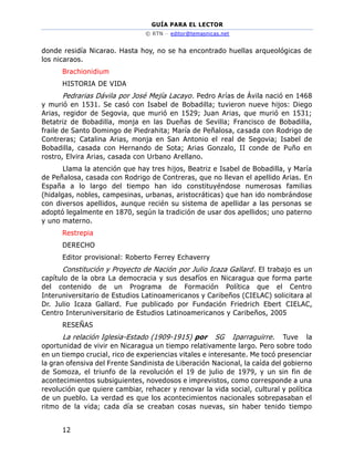 GUÍA PARA EL LECTOR
© RTN – editor@temasnicas.net
12
donde residía Nicarao. Hasta hoy, no se ha encontrado huellas arqueológicas de
los nicaraos.
Brachionidium
HISTORIA DE VIDA
Pedrarias Dávila por José Mejía Lacayo. Pedro Arías de Ávila nació en 1468
y murió en 1531. Se casó con Isabel de Bobadilla; tuvieron nueve hijos: Diego
Arias, regidor de Segovia, que murió en 1529; Juan Arias, que murió en 1531;
Betatriz de Bobadilla, monja en las Dueñas de Sevilla; Francisco de Bobadilla,
fraile de Santo Domingo de Piedrahita; María de Peñalosa, casada con Rodrigo de
Contreras; Catalina Arias, monja en San Antonio el real de Segovia; Isabel de
Bobadilla, casada con Hernando de Sota; Arias Gonzalo, II conde de Puño en
rostro, Elvira Arias, casada con Urbano Arellano.
Llama la atención que hay tres hijos, Beatriz e Isabel de Bobadilla, y María
de Peñalosa, casada con Rodrigo de Contreras, que no llevan el apellido Arias. En
España a lo largo del tiempo han ido constituyéndose numerosas familias
(hidalgas, nobles, campesinas, urbanas, aristocráticas) que han ido nombrándose
con diversos apellidos, aunque recién su sistema de apellidar a las personas se
adoptó legalmente en 1870, según la tradición de usar dos apellidos; uno paterno
y uno materno.
Restrepia
DERECHO
Editor provisional: Roberto Ferrey Echaverry
Constitución y Proyecto de Nación por Julio Icaza Gallard. El trabajo es un
capítulo de la obra La democracia y sus desafíos en Nicaragua que forma parte
del contenido de un Programa de Formación Política que el Centro
Interuniversitario de Estudios Latinoamericanos y Caribeños (CIELAC) solicitara al
Dr. Julio Icaza Gallard. Fue publicado por Fundación Friedrich Ebert CIELAC,
Centro Interuniversitario de Estudios Latinoamericanos y Caribeños, 2005
RESEÑAS
La relación Iglesia-Estado (1909-1915) por SG Iparraguirre. Tuve la
oportunidad de vivir en Nicaragua un tiempo relativamente largo. Pero sobre todo
en un tiempo crucial, rico de experiencias vitales e interesante. Me tocó presenciar
la gran ofensiva del Frente Sandinista de Liberación Nacional, la caída del gobierno
de Somoza, el triunfo de la revolución el 19 de julio de 1979, y un sin fin de
acontecimientos subsiguientes, novedosos e imprevistos, como corresponde a una
revolución que quiere cambiar, rehacer y renovar la vida social, cultural y política
de un pueblo. La verdad es que los acontecimientos nacionales sobrepasaban el
ritmo de la vida; cada día se creaban cosas nuevas, sin haber tenido tiempo
 