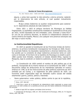 Revista de Temas Nicaragüenses
No. 166 –Febrero 2022 – ISSN 2164-4268 - http://www.temasnicas.net/
129
alguna, y antes bien guardar la más estrecha y eterna armonía; vigilarán
por la observancia de este artículo, al cual quedan mutuamente
responsables.
7.Que ambos Gobiernos se auxilien recíprocamente para sostener
su in- dependencia absoluta de todo Gobierno»41.
Entre 1821 y 1823 el antiguo territorio de Nicaragua se hallaba
fragmentado. La asamblea constituyente instalada en Guatemala el 29 de junio
de 1823, recibió diputados de tres entidades: León, Granada y Costa Rica42.
En uno de sus primeros decretos, se declaró la independencia absoluta de
Centro América de España, México y de cualquier otra potencia extranjera sea
del viejo o nuevo mundo.
La Institucionalidad Republicana
En 1824 se aprobó la Constitución de las Provincias Unidas de Centro-
américa y la primera Constitución nicaragüense fue firmada en 1826. Duran-
te el periodo federal, los diputados representaron a diversos Gobiernos; esto
fue posible por la constante de elegir Gobiernos provisorios tanto en León
como en Granada. El territorio de la república de Nicaragua se amplió a partir
1860 cuando Gran Bretaña, mediante el tratado Zeledón-Wike, regresó la
Mosquitia, bajo la condición un Gobierno autónomo, el que fungió hasta 1894
43.
La Constitución de 1838 cambió el nombre de jefe político por el de
prefecto, incorporado de la misma manera en la Constitución de 1858 44. Este
documento refleja las atribuciones de los intendentes aplicadas en Centro-
américa en 1786, la de las Instrucciones de jefes políticos superiores de 1813
emitidas por las Cortes, y el reglamento de jefes políticos de 1835. Las
funciones están organizadas bajo las llamadas cuatro causas del estado
estamental: guerra, justicia, policía y hacienda:
— Ramo gubernativo: orden público, delitos contra la paz de la república,
41
Pérez, 1977: 465-467.
42
Costa Rica a partir de la declaración de independencia había organizado su propia junta
gubernativa y en 1822 contaba con su asamblea provincial, para ello habían establecido el llamado pacto
de concordia.
43
Desde el siglo XVII los ingleses controlaban dicho territorio.
44
Constitución de Nicaragua, 1838, art. 190. Constitución de Nicaragua, 1858, art. 74. Esgueva
Gómez, 1994: 330, 440.
 