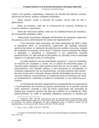 El legado hispánico en la formación del Estado en Nicaragua (Siglo XIX)
© Xiomara Avendaño Rojas
130
visitas a los pueblos, estadísticas, inspección de oficiales del ejército, conocer
denuncias de tierras, publicar catálogos electorales.
— Ramo judicial: asistir a elección de jurados, enviar lista de ella a
gobernación.
— Ramo de fomento: velar por la construcción de caminos, fomentar la
minería, industria y agricultura.
— Ramo de instrucción pública: velar por los establecimientos de estudios y
del presupuesto asignado a ellos.
— Atribuciones económicas: delegado del Ministerio de Hacienda, supervisor
de aduanas y de la administración de rentas del departamento 45.
A las funciones antes expuestas, las leyes electorales de 1838 y 1858,
le agregaron otras: la convocatoria, supervisión del catálogo electoral,
apertura de juntas, la resolución de peticiones de nulidad, renuncias, traslado
de resultados al congreso, entre otros 46. Además, tenía la potestad de obligar
a diputados y senadores a comparecer a sus respectivas sesiones
parlamentarias. En este sentido el jefe político se concebía como la autoridad
superior y el diputado como un funcionario.
Los jefes políticos eran las autoridades supremas 47, para ser nombrado
se requería ser ciudadano y contar con un capital de trescientos pesos. El
inmenso poder otorgado a esta instancia tiene que ver con su papel, no solo
administrativo, sino también político, a este personaje le correspondía la
constante negociación con las corporaciones. Los jefes políticos más relevan-
tes eran los de León y Granada, porque además controlaban las fuerzas y los
recursos militares, se convirtieron en instancias claves al momento de iniciar
un levantamiento o defender al Gobierno constituido o a los Gobiernos pro-
visorios.
La Constitución de Cádiz reglamentó lo correspondiente a la organización
y funcionamiento del tribunal de justicia, denominado en el periodo colonial
como audiencia. Granada y León de hecho organizaron dos tribunales de
justicia que surgieron durante los años de conflicto en la década de 1820,
posteriormente, en 1830 la asamblea legislativa reconoció lo actuado por
45
Piettsman, 1996: 180-185. Instrucciones para los ayuntamientos constitucionales juntas
provinciales y jefes políticos superiores, 23 de junio de 1813. Decreto del 13 de diciembre de 1829 donde
se reconocen las mismas atribuciones de 1813, Reglamento para el Gobierno interior de los
departamentos, 11 de mayo de 1835. Rocha, 1872-1873: 33-34, 180-186
46
Esgueva Gómez, 1995: 326-337, 478-492.
47
El viajero norteamericano Pablo Levy, apreció que estos personajes eran pequeños presidentes.
Levy, 1976: 86.
 