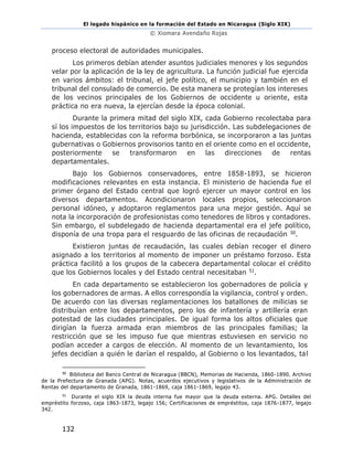 El legado hispánico en la formación del Estado en Nicaragua (Siglo XIX)
© Xiomara Avendaño Rojas
132
proceso electoral de autoridades municipales.
Los primeros debían atender asuntos judiciales menores y los segundos
velar por la aplicación de la ley de agricultura. La función judicial fue ejercida
en varios ámbitos: el tribunal, el jefe político, el municipio y también en el
tribunal del consulado de comercio. De esta manera se protegían los intereses
de los vecinos principales de los Gobiernos de occidente u oriente, esta
práctica no era nueva, la ejercían desde la época colonial.
Durante la primera mitad del siglo XIX, cada Gobierno recolectaba para
sí los impuestos de los territorios bajo su jurisdicción. Las subdelegaciones de
hacienda, establecidas con la reforma borbónica, se incorporaron a las juntas
gubernativas o Gobiernos provisorios tanto en el oriente como en el occidente,
posteriormente se transformaron en las direcciones de rentas
departamentales.
Bajo los Gobiernos conservadores, entre 1858-1893, se hicieron
modificaciones relevantes en esta instancia. El ministerio de hacienda fue el
primer órgano del Estado central que logró ejercer un mayor control en los
diversos departamentos. Acondicionaron locales propios, seleccionaron
personal idóneo, y adoptaron reglamentos para una mejor gestión. Aquí se
nota la incorporación de profesionistas como tenedores de libros y contadores.
Sin embargo, el subdelegado de hacienda departamental era el jefe político,
disponía de una tropa para el resguardo de las oficinas de recaudación 50.
Existieron juntas de recaudación, las cuales debían recoger el dinero
asignado a los territorios al momento de imponer un préstamo forzoso. Esta
práctica facilitó a los grupos de la cabecera departamental colocar el crédito
que los Gobiernos locales y del Estado central necesitaban 51.
En cada departamento se establecieron los gobernadores de policía y
los gobernadores de armas. A ellos correspondía la vigilancia, control y orden.
De acuerdo con las diversas reglamentaciones los batallones de milicias se
distribuían entre los departamentos, pero los de infantería y artillería eran
potestad de las ciudades principales. De igual forma los altos oficiales que
dirigían la fuerza armada eran miembros de las principales familias; la
restricción que se les impuso fue que mientras estuviesen en servicio no
podían acceder a cargos de elección. Al momento de un levantamiento, los
jefes decidían a quién le darían el respaldo, al Gobierno o los levantados, tal
50
Biblioteca del Banco Central de Nicaragua (BBCN), Memorias de Hacienda, 1860-1890. Archivo
de la Prefectura de Granada (APG). Notas, acuerdos ejecutivos y legislativos de la Administración de
Rentas del departamento de Granada, 1861-1869, caja 1861-1869, legajo 43.
51
Durante el siglo XIX la deuda interna fue mayor que la deuda externa. APG. Detalles del
empréstito forzoso, caja 1863-1873, legajo 156; Certificaciones de empréstitos, caja 1876-1877, legajo
342.
 