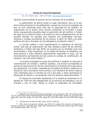 Revista de Temas Nicaragüenses
No. 166 –Febrero 2022 – ISSN 2164-4268 - http://www.temasnicas.net/
133
decisión incluía también la posición de los munícipes de la localidad.
La gobernación de policía ocupó un lugar secundario, pero es la que
tiene cierta presencia en las poblaciones, aunque los vecinos se quejaban de
que no eran suficientes para velar por la seguridad de los pueblos. La
organización de la policía varió, primero perteneció al municipio y luego
fueron agrupaciones pequeñas bajo la supervisión del jefe político. A finales
del siglo en la instancia militar y de policía se nota el desplazamiento de las
grandes familias, los oficiales eran hombres con propiedades menores,
mestizos y mulatos procedentes de los barrios. A partir de 1858 a los jefes
políticos de León y Granada, les fue delegada la jurisdicción militar52.
La función estatal a nivel departamental se distribuyó en diversas
juntas, este tipo de organización fue más utilizada a partir de las reformas
borbónicas a finales del siglo XVIII, de acuerdo con su finalidad unas eran
permanentes y otras temporales, en la capital del Estado se establecía una
junta general y cada cabecera departamental organizaba la suya. Las de
funcionamiento permanente eran las juntas de caridad, de reedificación, de
fomento y de instrucción pública 53.
La primera manejaba las casas de huérfanos y hospital, la segunda la
reconstrucción de templos y edificios públicos; a la tercera correspondía el
asunto de construcción de vías de comunicación y el fomento de la agricultura
de exportación; y la cuarta, integrada por los padres de familia, velaba por la
educación tanto secundaria como primaria. Los miembros de dichos órganos
eran nombrados para un periodo de uno a dos años, a éstas pertenecían el
electorado de distrito y sus dirigentes eran los electores departamentales 54.
El tribunal de consulado establecido en la ciudad de Guatemala en la
década de 1790 tuvo dos delegaciones en la provincia de Nicaragua, una en
Granada y otra en León. Desde su origen lo integraban los principales
52
Reglamento de Milicias del Estado de Nicaragua, 31 de octubre de 1825. de La Rocha, 1841:
121-123. APG. Padrón militar del departamento de Granada, caja 1861-1862, legajo 110; caja 1873-1874,
legajo 285; caja 1879, legajo 412; caja 1881, legajo 461; caja 1885, legajo s/n; caja 1887 -1889, legajo
3.
53
Decreto del 4 de abril de 1836. rocha, 1872-73: 209-215.
54
APG. Libro de la junta de Caridad, caja 1870-1871, legajo 250; Lista de contribuyentes al
impuesto de caminos, caja 1860-1861, legajo 109; Documentos de la junta de Caridad, caja 1874, legajo
187. Avendaño Rojas, 2007: 127-194.
 