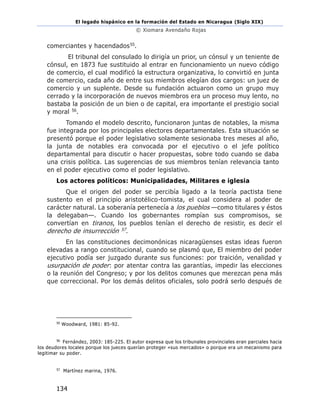 El legado hispánico en la formación del Estado en Nicaragua (Siglo XIX)
© Xiomara Avendaño Rojas
134
comerciantes y hacendados55.
El tribunal del consulado lo dirigía un prior, un cónsul y un teniente de
cónsul, en 1873 fue sustituido al entrar en funcionamiento un nuevo código
de comercio, el cual modificó la estructura organizativa, lo convirtió en junta
de comercio, cada año de entre sus miembros elegían dos cargos: un juez de
comercio y un suplente. Desde su fundación actuaron como un grupo muy
cerrado y la incorporación de nuevos miembros era un proceso muy lento, no
bastaba la posición de un bien o de capital, era importante el prestigio social
y moral 56.
Tomando el modelo descrito, funcionaron juntas de notables, la misma
fue integrada por los principales electores departamentales. Esta situación se
presentó porque el poder legislativo solamente sesionaba tres meses al año,
la junta de notables era convocada por el ejecutivo o el jefe político
departamental para discutir o hacer propuestas, sobre todo cuando se daba
una crisis política. Las sugerencias de sus miembros tenían relevancia tanto
en el poder ejecutivo como el poder legislativo.
Los actores políticos: Municipalidades, Militares e iglesia
Que el origen del poder se percibía ligado a la teoría pactista tiene
sustento en el principio aristotélico-tomista, el cual considera al poder de
carácter natural. La soberanía pertenecía a los pueblos —como titulares y éstos
la delegaban—. Cuando los gobernantes rompían sus compromisos, se
convertían en tiranos, los pueblos tenían el derecho de resistir, es decir el
derecho de insurrección 57.
En las constituciones decimonónicas nicaragüenses estas ideas fueron
elevadas a rango constitucional, cuando se plasmó que, El miembro del poder
ejecutivo podía ser juzgado durante sus funciones: por traición, venalidad y
usurpación de poder: por atentar contra las garantías, impedir las elecciones
o la reunión del Congreso; y por los delitos comunes que merezcan pena más
que correccional. Por los demás delitos oficiales, solo podrá serlo después de
55
Woodward, 1981: 85-92.
56
Fernández, 2003: 185-225. El autor expresa que los tribunales provinciales eran parciales hacia
los deudores locales porque los jueces querían proteger «sus mercados» o porque era un mecanismo para
legitimar su poder.
57
Martínez marina, 1976.
 