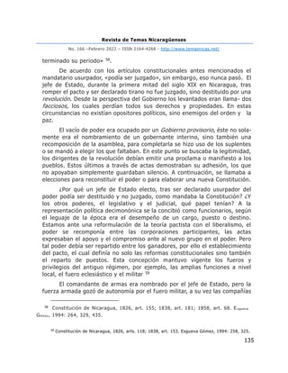 Revista de Temas Nicaragüenses
No. 166 –Febrero 2022 – ISSN 2164-4268 - http://www.temasnicas.net/
135
terminado su periodo» 58.
De acuerdo con los artículos constitucionales antes mencionados el
mandatario usurpador, «podía ser juzgado», sin embargo, eso nunca pasó. El
jefe de Estado, durante la primera mitad del siglo XIX en Nicaragua, tras
romper el pacto y ser declarado tirano no fue juzgado, sino destituido por una
revolución. Desde la perspectiva del Gobierno los levantados eran llama- dos
facciosos, los cuales perdían todos sus derechos y propiedades. En estas
circunstancias no existían opositores políticos, sino enemigos del orden y la
paz.
El vacío de poder era ocupado por un Gobierno provisorio, éste no sola-
mente era el nombramiento de un gobernante interino, sino también una
recomposición de la asamblea, para completarla se hizo uso de los suplentes
o se mandó a elegir los que faltaban. En este punto se buscaba la legitimidad,
los dirigentes de la revolución debían emitir una proclama o manifiesto a los
pueblos. Estos últimos a través de actas demostraban su adhesión, los que
no apoyaban simplemente guardaban silencio. A continuación, se llamaba a
elecciones para reconstituir el poder o para elaborar una nueva Constitución.
¿Por qué un jefe de Estado electo, tras ser declarado usurpador del
poder podía ser destituido y no juzgado, como mandaba la Constitución? ¿Y
los otros poderes, el legislativo y el judicial, qué papel tenían? A la
representación política decimonónica se la concibió como funcionarios, según
el leguaje de la época era el desempeño de un cargo, puesto o destino.
Estamos ante una reformulación de la teoría pactista con el liberalismo, el
poder se recomponía entre las corporaciones participantes, las actas
expresaban el apoyo y el compromiso ante al nuevo grupo en el poder. Pero
tal poder debía ser repartido entre los ganadores, por ello el establecimiento
del pacto, el cual definía no solo las reformas constitucionales sino también
el reparto de puestos. Esta concepción mantuvo vigente los fueros y
privilegios del antiguo régimen, por ejemplo, las amplias funciones a nivel
local, el fuero eclesiástico y el militar 59
El comandante de armas era nombrado por el jefe de Estado, pero la
fuerza armada gozó de autonomía por el fuero militar, a su vez las compañías
58
Constitución de Nicaragua, 1826, art. 155; 1838, art. 181; 1858, art. 68. Esgueva
Gómez, 1994: 264, 329, 435.
59
Constitución de Nicaragua, 1826, arts. 118; 1838, art. 153. Esgueva Gómez, 1994: 258, 325.
 