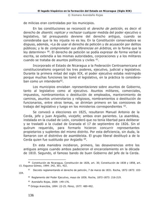 El legado hispánico en la formación del Estado en Nicaragua (Siglo XIX)
© Xiomara Avendaño Rojas
136
de milicias eran controladas por los municipios.
En las constituciones se reconoció el derecho de petición, es decir el
derecho de disentir, replicar y rechazar cualquier medida del poder ejecutivo o
legislativo, tal presupuesto deviene del derecho antiguo, cuando se
consideraba que la ley injusta no es ley. En la Constitución conservadora se
dispuso, además, «La de usar el derecho de petición y de acusación por delitos
públicos; y la de comprometer sus diferencias en árbitros, en la forma que la
ley determine» 60. El derecho de petición se podía expresar de forma verbal o
escrita, se extendía a las mismas autoridades, corporaciones y a los militares
cuando se trataba de asuntos políticos y civiles 61.
Incorporado el Estado de Nicaragua a la Federación Centroamericana el
constitucionalismo organizó los tres poderes, ejecutivo, judicial y legislativo.
Durante la primera mitad del siglo XIX, el poder ejecutivo estaba restringido
porque muchas funciones las tomó el legislativo, en la práctica lo considera-
ban como un intendente62.
Los municipios enviaban representaciones sobre asuntos de Gobierno,
tanto al legislativo como al ejecutivo. Asuntos militares, comerciales,
impuestos, nombramientos o destitución de empleados, mantenimiento de
caminos, asuntos universitarios y religiosos, nombramientos o destitución de
funcionarios, entre otros temas, se dirimían primero en las comisiones de
trabajo del legislativo y luego en los ministerios correspondientes 63.
Se convocó a elecciones en 1825, resultaron Manuel Antonio de la
Cerda, jefe y juan Argüello, vicejefe; ambos eran parientes. La asamblea,
instalada en la ciudad de León, consideró que no tenía libertad para deliberar
y se trasladó a la ciudad de Granada el 17 de septiembre de 1826. Sin el
quórum requerido, para formarlo hicieron concurrir representantes
propietarios y suplentes del mismo distrito. Por esta deficiencia, sin duda, la
llamaron con el distintivo de asambleísta. El grupo liberal destituyó a de la
Cerda quien fue sustituido por Argüello 64.
En esta maniobra incidieron, primero, las desavenencias entre los
antiguos amigos cuando ambos padecieron el encarcelamiento en la década
de 1810. Segundo, el famoso bando de buen Gobierno del jefe de la Cerda.
60
Constitución de Nicaragua, Constitución de 1826, art. 30; Constitución de 1838 y 1858, art.
13. Esgueva Gómez, 1994: 242, 301, 422.
61
Decreto reglamentando el derecho de petición, 7 de marzo de 1831. Rocha, 1872-1873: 103-
104.
62
Reglamento del Poder Ejecutivo, mayo de 1836. Rocha, 1872-1873: 216-219.
63
Avendaño Rojas, 2009: 149-176.
64
Ortega Arancibia, 1894: 22-25. Pérez, 1977: 489-492.
 