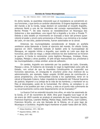 Revista de Temas Nicaragüenses
No. 166 –Febrero 2022 – ISSN 2164-4268 - http://www.temasnicas.net/
137
En dicho bando, la asamblea interpretó que el mandatario se extralimitó en
sus funciones, y que tenía un carácter absolutista. El órgano legislativo separó
del mando a de la Cerda, luego declaró sin autoridad al vicejefe Argüello,
entonces llamó a uno de los miembros del consejo representativo, Pedro
Benito Pineda 65. De esta manera se reestablecieron en Nicaragua dos
Gobiernos y dos asambleas; una siguió fiel a Argüello y la otra a Pineda 66.
Debido a esto estalló un movimiento en Granada a favor del primero quien
retomó el poder y envió como prisioneros a Pineda y sus ministros a la ciudad
de León, en ese sitio, posteriormente, fueron asesinados en la cárcel.
Entonces las municipalidades considerando al Estado en acefalía
emitieron actas llamando a Cerda al ejercicio del mando. En efecto Cerda,
aparece en 1827, habiendo tomado el bastón ante la municipalidad de
Managua, en seguida intima a Arguello, que residía en León que deje de
funcionar, pero éste se niega; y desde entonces los dos Gobiernos se hicieron
la guerra. A Cerda lo reconocían como legítimo Managua, Jinotepe, Rivas,
Juigalpa, Metapa y otros pueblos. El jefe dirigía manuscritas sus proclamas a
las municipalidades y éstas emitían actas de adhesión.
En cambio, Argüello era sostenido por los pueblos de León, Granada,
Masaya y otros. El Gobierno de Granada le negó la legitimidad como jefe de
Estado, «en virtud de que la Asamblea Constituyente le suspendió sus
funciones ejecutivas, en enseguida le enumera actos muy tiránicos de su
administración, por ejemplo, haber exigido 18.000 pesos de contribución a
pocos propietarios; una mensualidad crecida a los capitalistas; tener en la
cárcel al Diputado Cubero; haber impedido la instalación del Tribunal Supremo
de justicia; disponer a su antojo de la vida de los hombres; y mantener en su
filas al desorejador, azote de la humanidad. Por último, se complace U. en
hostilizar a los pueblos por mar y tierra, y este es el punto más culminante de
su encarnizamiento contra este Departamento (el de Granada)»67
La Guerra Civil se extendió durante tres años, en esta fue asesinado de
la Cerda, el 27 de noviembre de 1828. Otra gran tragedia tuvo lugar el 28
de enero de 1829 cuando se produjo el asesinato de juan Francisco Aguilar,
Francisco Espinoza, Leandro Wallop, Matías Vega, Isidro Pérez, Juan Culebra,
Francisco Briceño, en una isla llamada de la Pelona, en el gran lago de
Nicaragua o Cocibolca. Argüello logró mantener el poder hasta abril de 1829,
65
Zelaya Goodman, 1971: 306-307.
66
Esgueva Gómez, 1999: 13.
67
Pérez, 1977: 492.
 