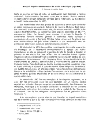 El legado hispánico en la formación del Estado en Nicaragua (Siglo XIX)
© Xiomara Avendaño Rojas
138
fecha en que fue enviado al exilio. Lo sustituyeron juan Espinoza y Narciso
Arellano68. Posteriormente, fue electo como jefe de Estado Dionisio Herrera,
el pacificador de origen hondureño enviado por la federación. Su mandato se
extendió hasta noviembre de 1833.
Las hostilidades entre los grupos de occidente y oriente por ascender
al poder continuaron después del Gobierno de Herrera. El doctor José Núñez
fue nombrado por la asamblea como jefe, durante su mandato también hubo
algunos levantamientos. Su sucesor fue José Zepeda, asesinado en 1837 69,
nuevamente Núñez fue llamado para terminar el periodo de Zepeda. El
gobernante nombró ministro general al licenciado Pablo Buitrago y
comandante de armas a Bernardo Méndez (alias «el pavo»). Se afirma que
este nombramiento del jefe militar obedecía a una transacción con los
principales actores del asesinato del mandatario anterior70.
El 30 de abril de 1838 la asamblea constituyente decretó la separación
de Nicaragua de la federación centroamericana y aprobó una nueva
Constitución, en ella se estableció el cambio de jefe de Estado a director, el
primero en ser electo fue José Núñez. Los occidentales habían logrado
mayoría en el órgano legislativo al controlar la representación política de tres
de los cuatro departamentos: León, Segovia y Rivas. Incluso los diputados del
departamento de Granada, Benito Rosales y Fruto Chamorro votaron a favor.
Posteriormente, Pablo Buitrago, de la elite leonesa, ganó las elecciones y fue
el nuevo director; le sucedió el coronel Manuel Pérez, originario del oriente,
del pueblo de San Jorge. En ambos periodos fue comandante de armas Casto
Fonseca. La instabilidad política también fue abonada por la autonomía de los
jefes militares quienes amparados en el fuero militar no se sometieron al
nuevo poder civil.
La década de 1840 fue muy compleja. A las disputas regionales, se le
aña- den las diferencias entre los que apelaban por un sistema político
republicano unitario y los que apoyaban una confederación. Los Gobiernos de
Honduras, Nicaragua y El Salvador acordaron la creación de un Gobierno
confederado, este primer intento tuvo como sede la ciudad de San Vicente en
El Salvador. Uno de los delegados nicaragüenses fue el granadino Fruto
Chamorro 71.
A su vez surgieron grupos internos que disentían las imposiciones fisca-
les del Gobierno y que a su vez se involucraron en los conflictos de las elites
68
Ortega Arancibia, 1974: 27-30.
69
Esgueva Gómez, 1999: 14-15
70
Esgueva Gómez, 1999: 22-34.
71
Karnes, 1982.
 