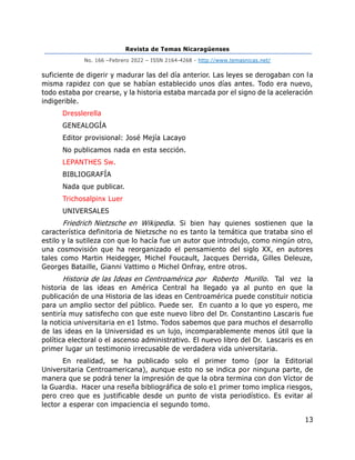 Revista de Temas Nicaragüenses
No. 166 –Febrero 2022 – ISSN 2164-4268 - http://www.temasnicas.net/
13
suficiente de digerir y madurar las del día anterior. Las leyes se derogaban con la
misma rapidez con que se habían establecido unos días antes. Todo era nuevo,
todo estaba por crearse, y la historia estaba marcada por el signo de la aceleración
indigerible.
Dresslerella
GENEALOGÍA
Editor provisional: José Mejía Lacayo
No publicamos nada en esta sección.
LEPANTHES Sw.
BIBLIOGRAFÍA
Nada que publicar.
Trichosalpinx Luer
UNIVERSALES
Friedrich Nietzsche en Wikipedia. Si bien hay quienes sostienen que la
característica definitoria de Nietzsche no es tanto la temática que trataba sino el
estilo y la sutileza con que lo hacía fue un autor que introdujo, como ningún otro,
una cosmovisión que ha reorganizado el pensamiento del siglo XX, en autores
tales como Martin Heidegger, Michel Foucault, Jacques Derrida, Gilles Deleuze,
Georges Bataille, Gianni Vattimo o Michel Onfray, entre otros.
Historia de las Ideas en Centroamérica por Roberto Murillo. Tal vez la
historia de las ideas en América Central ha llegado ya al punto en que la
publicación de una Historia de las ideas en Centroamérica puede constituir noticia
para un amplio sector del público. Puede ser. En cuanto a lo que yo espero, me
sentiría muy satisfecho con que este nuevo libro del Dr. Constantino Lascaris fue
la noticia universitaria en e1 Istmo. Todos sabemos que para muchos el desarrollo
de las ideas en la Universidad es un lujo, incomparablemente menos útil que la
política electoral o el ascenso administrativo. El nuevo libro del Dr. Lascaris es en
primer lugar un testimonio irrecusable de verdadera vida universitaria.
En realidad, se ha publicado solo el primer tomo (por la Editorial
Universitaria Centroamericana), aunque esto no se indica por ninguna parte, de
manera que se podrá tener la impresión de que la obra termina con don Víctor de
la Guardia. Hacer una reseña bibliográfica de solo e1 primer tomo implica riesgos,
pero creo que es justificable desde un punto de vista periodístico. Es evitar al
lector a esperar con impaciencia el segundo tomo.
 