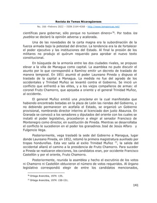 Revista de Temas Nicaragüenses
No. 166 –Febrero 2022 – ISSN 2164-4268 - http://www.temasnicas.net/
141
científicas para gobernar, sólo porque no tuviesen dinero»76. Por todos los
pueblos se declaró la opinión adversa y acalorada.
Una de las novedades de la carta magna era la subordinación de la
fuerza armada bajo la potestad del director. La tendencia era la de fortalecer
el poder ejecutivo y las instituciones del Estado. Al final la presión de los
militares no produjo el quórum requerido para aprobar el nuevo texto
constitucional.
En búsqueda de la armonía entre las dos ciudades rivales, se propuso
elevar a la villa de Managua como capital. La asamblea no pudo discutir el
asunto por lo que correspondió a Ramírez emitir un decreto de traslado de
manera temporal. En 1851 asumió el poder Laureano Pineda y dispuso el
traslado de la capital a Managua. La medida no fue del agrado de los
occidentales y Trinidad Muñoz se levantó contra el Gobierno. Se inició un
conflicto que enfrentó a las elites, y a los viejos compañeros de armas: el
coronel Fruto Chamorro, que apoyaba a oriente y el general Trinidad Muñoz,
al occidente.
El general Muñoz emitió una proclama en la cual manifestaba que
habiendo encontrado botadas en la plaza de León las riendas del Gobierno, y
no debiendo permanecer en acefalía el Estado, se organizó un Gobierno
provisional, nombrando director interino al licenciado don justo Abaunza. En
Granada se convocó a los senadores y diputados del oriente con los cuales se
instaló el poder legislativo, procedieron a elegir al senador Francisco de
Montenegro como director, en sustitución de Pineda. Mientras se desarrollaba
el conflicto le sucedieron en el poder los granadinos José de Jesús Alfaro y
Fulgencio Vega.
Posteriormente, vega trasladó la sede del Gobierno a Managua, lugar
donde Laureano Pineda, en 1852, retomó la primera magistratura auxiliado por
tropas hondureñas. Esta vez salía al exilio Trinidad Muñoz 77, la salida del
occidental allanó el camino a la presidencia de Fruto Chamorro. Para suceder
a Pineda se realizaron elecciones, los candidatos eran, por occidente Francisco
Castellón y por el oriente, Fruto Chamorro.
Posteriormente, reunida la asamblea y hecho el escrutinio de los votos
ni Chamorro ni Castellón obtuvieron el número de votos requeridos. Al órgano
legislativo correspondió elegir de entre los candidatos mencionados,
76
Ortega Arancibia, 1974: 135.
77
Ortega Arancibia, 1974: 150-151.
 