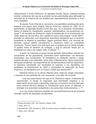El legado hispánico en la formación del Estado en Nicaragua (Siglo XIX)
© Xiomara Avendaño Rojas
142
seleccionaron a Fruto Chamorro. El diputado leonés, Navas, protestó porque
existían evidencias del uso de la presión de las autoridades para defraudar la
voluntad de la mayoría de los pueblos que supuestamente preferían a Fran-
cisco Castellón.
Al asumir, Fruto Chamorro, convocó a una asamblea constituyente para
elaborar una nueva carta magna, ésta se firmó por mayoría en 1854. En el
parlamento, el diputado Rosalío Corté dijo que, en el proyecto conservador,
llamar al Gobierno, republicano, popular, representativo, era puramente no-
minal 78. El mandato de Chamorro, según lo establecido en la Constitución de
1838, debía ser de dos años. Aun cuando la nueva carta magna —la de 1854—
prohibía la reelección, una disposición transitoria estableció que el próximo
presidente lo elegiría la asamblea. Según jerónimo Pérez, era correcta tal
decisión, porque podría considerarse a Chamorro como un presidente
provisorio, “Nunca motivo fue este para que se gritase que se había quitado
al pueblo hasta el derecho de sufragar, y que la elección hecha por la
Asamblea era nula y de ningún valor ni efecto» 79.
A partir de entonces el grupo leonés llamado democrático rechazó las
actuaciones de los granadinos, conocidos como legitimistas. Los leoneses
preparaban una conspiración, el mandatario se adelantó, apresó y luego
expulsó del país a los cabecillas, entre ellos a Máximo jerez, figura importante
del grupo occidental. Los argumentos de los democráticos eran los siguientes:
el ejecutivo extralimitó sus facultades al expulsar a los diputados, no
aceptaban la Constitución de 1854 y rechazaban la reelección de Fruto
Chamorro, el mandatario era un tirano y había que destituirlo80.
Mientras estuvo en la cárcel, Máximo jerez negó los cargos imputados
y expresó no ser partícipe de una revolución, y no estar de acuerdo,
«con las restricciones con que el Sr. Chamorro reduce el derecho de
insurrección: ni tengo la seguridad que manifiesta respecto a su
observación de las leyes y garantías, pues por el contrario los tres días que
como preciso término designa la Constitución para poner en libertad, o
entregar a la autoridad competente a los presuntos revolucionarios...» 81.
A su vez, Fruto Chamorro también dio sus justificaciones de las acciones
tomadas contra los diputados occidentales:
78
Ortega Arancibia, 1974: 164. Chamorro Zelaya, 1948.
79
Pérez, 1977: 21.
80
Vega Bolaños, 1944. Salvatierra, 1950. En ambos autores se detalla el asunto en cuestión.
81
Pérez, 1977: 354-355.
 