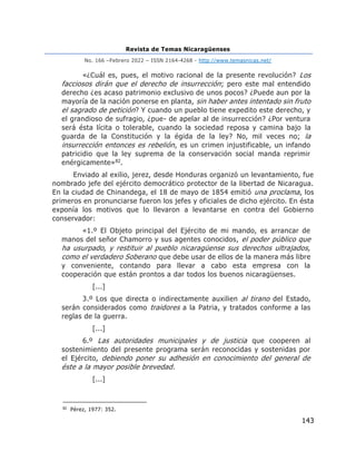 Revista de Temas Nicaragüenses
No. 166 –Febrero 2022 – ISSN 2164-4268 - http://www.temasnicas.net/
143
«¿Cuál es, pues, el motivo racional de la presente revolución? Los
facciosos dirán que el derecho de insurrección; pero este mal entendido
derecho ¿es acaso patrimonio exclusivo de unos pocos? ¿Puede aun por la
mayoría de la nación ponerse en planta, sin haber antes intentado sin fruto
el sagrado de petición? Y cuando un pueblo tiene expedito este derecho, y
el grandioso de sufragio, ¿pue- de apelar al de insurrección? ¿Por ventura
será ésta lícita o tolerable, cuando la sociedad reposa y camina bajo la
guarda de la Constitución y la égida de la ley? No, mil veces no; la
insurrección entonces es rebelión, es un crimen injustificable, un infando
patricidio que la ley suprema de la conservación social manda reprimir
enérgicamente»82.
Enviado al exilio, jerez, desde Honduras organizó un levantamiento, fue
nombrado jefe del ejército democrático protector de la libertad de Nicaragua.
En la ciudad de Chinandega, el 18 de mayo de 1854 emitió una proclama, los
primeros en pronunciarse fueron los jefes y oficiales de dicho ejército. En ésta
exponía los motivos que lo llevaron a levantarse en contra del Gobierno
conservador:
«1.º El Objeto principal del Ejército de mi mando, es arrancar de
manos del señor Chamorro y sus agentes conocidos, el poder público que
ha usurpado, y restituir al pueblo nicaragüense sus derechos ultrajados,
como el verdadero Soberano que debe usar de ellos de la manera más libre
y conveniente, contando para llevar a cabo esta empresa con la
cooperación que están prontos a dar todos los buenos nicaragüenses.
[...]
3.º Los que directa o indirectamente auxilien al tirano del Estado,
serán considerados como traidores a la Patria, y tratados conforme a las
reglas de la guerra.
[...]
6.º Las autoridades municipales y de justicia que cooperen al
sostenimiento del presente programa serán reconocidas y sostenidas por
el Ejército, debiendo poner su adhesión en conocimiento del general de
éste a la mayor posible brevedad.
[...]
82
Pérez, 1977: 352.
 
