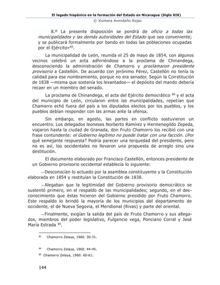 El legado hispánico en la formación del Estado en Nicaragua (Siglo XIX)
© Xiomara Avendaño Rojas
144
8.º La presente disposición se pondrá de oficio a todas las
municipalidades y las demás autoridades del Estado que sea conveniente;
y se publicará formalmente por bando en todas las poblaciones ocupadas
por el Ejército»83.
La municipalidad de León, reunida el 25 de mayo de 1854, con algunos
vecinos celebró un acta adhiriéndose a la proclama de Chinandega,
desconociendo la administración de Chamorro y proclamaron presidente
provisorio a Castellón. De acuerdo con jerónimo Pérez, Castellón no tenía la
calidad para ese nombramiento, porque no era senador. Según la Constitución
de 1838 —misma que sostenía los levantados— el depósito del mando debería
recaer en un miembro del senado.
La proclama de Chinandega, el acta del Ejército democrático 84 y el acta
del municipio de León, circularon entre las municipalidades, repetían que
Chamorro echó fuera del país a los diputados electos por los pueblos, y los
pueblos debían responder con las armas ante la ofensa.
Sin embargo, en agosto, las partes en conflicto sostuvieron un
encuentro. Los delegados leoneses Norberto Ramírez y Hermenegildo Zepeda,
viajaron hasta la ciudad de Granada, don Fruto Chamorro los recibió con una
frase contundente: el Gobierno legítimo no puede tratar con una facción. ¿Por
qué semejante respuesta? Podría parecer una terquedad del presidente, pero
no es así, los occidentales no llevaron una propuesta de arreglo sino una
destitución.
El documento elaborado por Francisco Castellón, entonces presidente de
un Gobierno provisorio occidental establecía lo siguiente:
—Desconocían lo actuado por la asamblea constituyente y la Constitución
elaborada en 1854 y restituían la Constitución de 1838.
—Alegaban que la legitimidad del Gobierno provisorio democrático se
sustentó primero, en el respaldo de las municipalidades; segundo, en el des-
conocimiento que éstas hicieron del Gobierno presidido por Fruto Chamorro.
Este respaldo lo brindó la mayoría de los municipios del departamento de
occidente, el de Nueva Segovia, el Meridional (Rivas) y parte del oriental.
—Finalmente, exigían la salida del país de Fruto Chamorro y sus allega-
dos, miembros del poder legislativo, Fulgencio vega, Ponciano Corral y José
María Estrada 85.
83
Chamorro Zelaya, 1960: 30-31.
84
Chamorro Zelaya, 1960: 44-45.
85
Chamorro Zelaya, 1960: 60-61.
 
