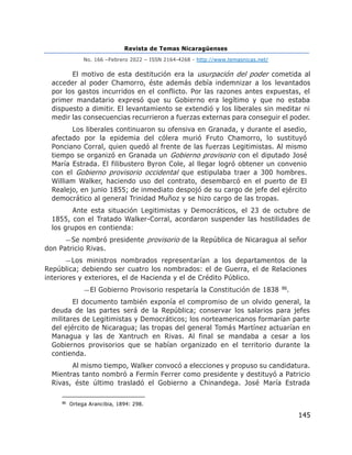 Revista de Temas Nicaragüenses
No. 166 –Febrero 2022 – ISSN 2164-4268 - http://www.temasnicas.net/
145
El motivo de esta destitución era la usurpación del poder cometida al
acceder al poder Chamorro, éste además debía indemnizar a los levantados
por los gastos incurridos en el conflicto. Por las razones antes expuestas, el
primer mandatario expresó que su Gobierno era legítimo y que no estaba
dispuesto a dimitir. El levantamiento se extendió y los liberales sin meditar ni
medir las consecuencias recurrieron a fuerzas externas para conseguir el poder.
Los liberales continuaron su ofensiva en Granada, y durante el asedio,
afectado por la epidemia del cólera murió Fruto Chamorro, lo sustituyó
Ponciano Corral, quien quedó al frente de las fuerzas Legitimistas. Al mismo
tiempo se organizó en Granada un Gobierno provisorio con el diputado José
María Estrada. El filibustero Byron Cole, al llegar logró obtener un convenio
con el Gobierno provisorio occidental que estipulaba traer a 300 hombres.
William Walker, haciendo uso del contrato, desembarcó en el puerto de El
Realejo, en junio 1855; de inmediato despojó de su cargo de jefe del ejército
democrático al general Trinidad Muñoz y se hizo cargo de las tropas.
Ante esta situación Legitimistas y Democráticos, el 23 de octubre de
1855, con el Tratado Walker-Corral, acordaron suspender las hostilidades de
los grupos en contienda:
—Se nombró presidente provisorio de la República de Nicaragua al señor
don Patricio Rivas.
—Los ministros nombrados representarían a los departamentos de la
República; debiendo ser cuatro los nombrados: el de Guerra, el de Relaciones
interiores y exteriores, el de Hacienda y el de Crédito Público.
—El Gobierno Provisorio respetaría la Constitución de 1838 86.
El documento también exponía el compromiso de un olvido general, la
deuda de las partes será de la República; conservar los salarios para jefes
militares de Legitimistas y Democráticos; los norteamericanos formarían parte
del ejército de Nicaragua; las tropas del general Tomás Martínez actuarían en
Managua y las de Xantruch en Rivas. Al final se mandaba a cesar a los
Gobiernos provisorios que se habían organizado en el territorio durante la
contienda.
Al mismo tiempo, Walker convocó a elecciones y propuso su candidatura.
Mientras tanto nombró a Fermín Ferrer como presidente y destituyó a Patricio
Rivas, éste último trasladó el Gobierno a Chinandega. José María Estrada
86
Ortega Arancibia, 1894: 298.
 