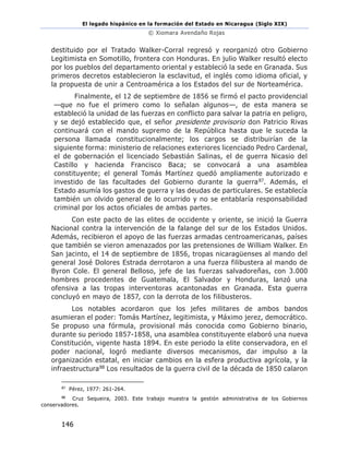 El legado hispánico en la formación del Estado en Nicaragua (Siglo XIX)
© Xiomara Avendaño Rojas
146
destituido por el Tratado Walker-Corral regresó y reorganizó otro Gobierno
Legitimista en Somotillo, frontera con Honduras. En julio Walker resultó electo
por los pueblos del departamento oriental y estableció la sede en Granada. Sus
primeros decretos establecieron la esclavitud, el inglés como idioma oficial, y
la propuesta de unir a Centroamérica a los Estados del sur de Norteamérica.
Finalmente, el 12 de septiembre de 1856 se firmó el pacto providencial
—que no fue el primero como lo señalan algunos—, de esta manera se
estableció la unidad de las fuerzas en conflicto para salvar la patria en peligro,
y se dejó establecido que, el señor presidente provisorio don Patricio Rivas
continuará con el mando supremo de la República hasta que le suceda la
persona llamada constitucionalmente; los cargos se distribuirían de la
siguiente forma: ministerio de relaciones exteriores licenciado Pedro Cardenal,
el de gobernación el licenciado Sebastián Salinas, el de guerra Nicasio del
Castillo y hacienda Francisco Baca; se convocará a una asamblea
constituyente; el general Tomás Martínez quedó ampliamente autorizado e
investido de las facultades del Gobierno durante la guerra87. Además, el
Estado asumía los gastos de guerra y las deudas de particulares. Se establecía
también un olvido general de lo ocurrido y no se entablaría responsabilidad
criminal por los actos oficiales de ambas partes.
Con este pacto de las elites de occidente y oriente, se inició la Guerra
Nacional contra la intervención de la falange del sur de los Estados Unidos.
Además, recibieron el apoyo de las fuerzas armadas centroamericanas, países
que también se vieron amenazados por las pretensiones de William Walker. En
San jacinto, el 14 de septiembre de 1856, tropas nicaragüenses al mando del
general José Dolores Estrada derrotaron a una fuerza filibustera al mando de
Byron Cole. El general Belloso, jefe de las fuerzas salvadoreñas, con 3.000
hombres procedentes de Guatemala, El Salvador y Honduras, lanzó una
ofensiva a las tropas interventoras acantonadas en Granada. Esta guerra
concluyó en mayo de 1857, con la derrota de los filibusteros.
Los notables acordaron que los jefes militares de ambos bandos
asumieran el poder: Tomás Martínez, legitimista, y Máximo jerez, democrático.
Se propuso una fórmula, provisional más conocida como Gobierno binario,
durante su periodo 1857-1858, una asamblea constituyente elaboró una nueva
Constitución, vigente hasta 1894. En este periodo la elite conservadora, en el
poder nacional, logró mediante diversos mecanismos, dar impulso a la
organización estatal, en iniciar cambios en la esfera productiva agrícola, y la
infraestructura88 Los resultados de la guerra civil de la década de 1850 calaron
87
Pérez, 1977: 261-264.
88
Cruz Sequeira, 2003. Este trabajo muestra la gestión administrativa de los Gobiernos
conservadores.
 