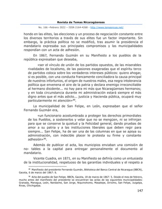 Revista de Temas Nicaragüenses
No. 166 –Febrero 2022 – ISSN 2164-4268 - http://www.temasnicas.net/
147
hondo en las elites, las elecciones y un proceso de negociación constante entre
los diversos territorios a través de sus elites fue un factor importante. Sin
embargo, la práctica política no se modificó, tras asumir la presidencia el
mandatario expresaba sus principales compromisos y las municipalidades
respondían con un acta de adhesión.
En 1867, Fernando Guzmán en su Manifiesto a los pueblos de la
república expresaban que deseaba,
«ser el vínculo de unión de los partidos opuestos, de las miserables
rivalidades de localismo, de las pasiones exageradas que el espíritu terco
de partidos coloca sobre los verdaderos intereses públicos: quiero ahogar,
si es posible, con una conducta francamente conciliadora la causa principal
de nuestros infortunios, el origen de nuestros males, esa negra intolerancia
política que envenena el aire de la patria y declara enemigo irreconciliable
al hermano disidente... no hay para mi más que Nicaragüenses hermanos;
y en toda circunstancia durante mi administración estará siempre el más
digno antes que el más adicto... justicia y Hacienda pública, ocupará muy
particularmente mi atención»89.
La municipalidad de San Felipe, en León, expresaban que el señor
Fernando Guzmán era,
«un funcionario acostumbrado a proteger los derechos primordiales
de los Pueblos, a sostenerlos y velar que no se mengüen, ni se infrinjan
para que se conserve la quietud y la Felicidad general, dando pruebas de
amor a su patria y a las instituciones liberales que deben regir para
siempre... San Felipe, ha de ser una de las columnas en que se apoya su
administración, con indecible placer le protesta su firme y constante
adhesión»90.
Además de publicar el acta, los municipios enviaban una comisión de
no- tables a la capital para entregar personalmente el documento al
mandatario.
Vicente Cuadra, en 1871, en su Manifiesto se definía como un entusiasta
de la institucionalidad, respetuoso de las garantías individuales y el respeto a
89
Manifiesto del presidente Fernando Guzmán, Biblioteca del Banco Central de Nicaragua (BBCN),
Gaceta, 6 de marzo del 1867: 6.
90
Acta del pueblo de San Felipe. BBCN, Gaceta, 18 de marzo de 1867: 5. Desde el mes de febrero,
mucho antes del manifiesto del presidente se encuentran las actas de las siguientes municipalidades:
Granada, Managua, León, Nandaime, San Jorge, Niquinohomo, Masatepe, Diriomo, San Felipe, Juigalpa,
Rivas, Chichigalpa.
 