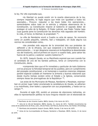 El legado hispánico en la formación del Estado en Nicaragua (Siglo XIX)
© Xiomara Avendaño Rojas
148
la ley. Por ello expresaba que,
«la libertad no puede existir sin la exacta observancia de la ley,
siempre impasible, la regla segura que mide con igualdad a todos los
asociados... Procura- reajustar a las leyes todas mis operaciones...
esmerándome sobre todo en la estricta y religiosa observancia de la
Constitución. La Constitución impone al Gobierno el sagrado deber de
proteger el culto de la Religión. El Poder judicial, ese Poder Tutelar bajo
cuya guarda pone la Constitución los derechos más sagrados del hombre:
la vida, el honor, la libertad, la propiedad» 91.
La villa de Nandaime envió a Cuadra su acta de apoyo. Se reconocía
como un pueblo pequeño, valiente, leal y trabajador, sin duda alguna sus
vecinos las consideraban como,
«las prendas más seguras de la sinceridad des sus protestas de
adhesión y de la eficacia, con que cooperará a la bienandanza de su
administración... i si por desgracia resonara en la República la desentonada
voz del trastorno, será el primero en ocurrir a vuestro lado, para salvar los
fueros de la patria y sostener vuestro Gobierno»92.
En 1879, Joaquín Zavala, en su Manifiesto expresó que aun cuando fue
el candidato de uno de los bandos políticos, tenía un compromiso con la
Constitución, decía,
«comprendo bien que el fin inmediato y particular de todo Gobierno
civil es procurar la felicidad temporal de los pueblos; pero en cumplimiento
del precepto constitucional, y en homenaje a nuestras creencias religiosas
pondré especial cuidado en mantener la armonía y buenas relaciones que
desde mucho tiempo existen entre el Estado y la Iglesia, conservando
siempre ilesas las prerrogativas de la República» 93.
Las actas de los Municipios de Masaya, Nandaime y Masatepe, expresa-
ban en primer lugar haber proclamado la candidatura de Zavala, se adherían
a su manifiesto, eran leales y apoyarían con sus propiedades, y hasta con su
sangre 94.
Durante el siglo XIX, existió un proceso de elecciones indirectas, en
ellas la representación política no tuvo ninguna relación con el electorado de
91
Manifiesto de don Vicente Cuadra, BBCN, Gaceta, 8 de marzo de 1871.
92
Acta de la villa de Nandaime. BBCN, Gaceta, 21, marzo de 1871. También encontramos las
actas de las poblaciones de Rivas, León, villa de Potosí, San Marcos, Buenos Aires, San Rafael, Chinandega.
93
Manifiesto del presidente Joaquín Zavala. BBCN, Gaceta, 9 de marzo de 1879.
94
Actas de las municipalidades de Masaya, Nandaime y Masatepe. BBCN, Gaceta, 21 de marzo
de 1879.
 