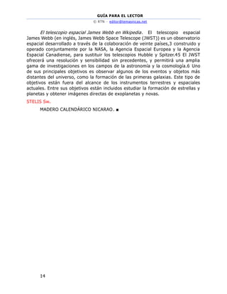 GUÍA PARA EL LECTOR
© RTN – editor@temasnicas.net
14
El telescopio espacial James Webb en Wkipedia. El telescopio espacial
James Webb (en inglés, James Webb Space Telescope (JWST)) es un observatorio
espacial desarrollado a través de la colaboración de veinte países,3 construido y
operado conjuntamente por la NASA, la Agencia Espacial Europea y la Agencia
Espacial Canadiense, para sustituir los telescopios Hubble y Spitzer.45 El JWST
ofrecerá una resolución y sensibilidad sin precedentes, y permitirá una amplia
gama de investigaciones en los campos de la astronomía y la cosmología.6 Uno
de sus principales objetivos es observar algunos de los eventos y objetos más
distantes del universo, como la formación de las primeras galaxias. Este tipo de
objetivos están fuera del alcance de los instrumentos terrestres y espaciales
actuales. Entre sus objetivos están incluidos estudiar la formación de estrellas y
planetas y obtener imágenes directas de exoplanetas y novas.
STELIS Sw.
MADERO CALENDÁRICO NICARAO. ■
 